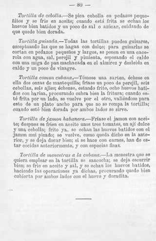 - 80 Tortilla de cebo1ta.-Se pica cebolla en pedazos pequeiiitos y se frie en aeeite; cuando est& frita se echan 10s
- - - ~ - -- -que quede bien dorada.
I

Tortilla guisadn.-Tdas las tortillas pueden guisarse,
esceptuando IGS que se hagan con dulce; para guisarlas se
cortau en pedazos pequeiios y largos, se ponen en una cacerola con agua, sal, perejil y pimienta, espesando el caldo
con una miga de pan machacada en el almirez y desleida en
caldo y un poco de vinagre.

To?-tillacomun cubana.-'I'6mese
una sarten, Bchese en
ella dos onzas de mantequilla; f r b s e un poco de perejil, seis
cebollas, seis ajies; Plchense, estando frito, ocho huevos batidos con harins, procurando cubra bien la fritura; cuando est&
frita por iin lado, se vuelve por e l otro, valihndoso para
est0 de un plato ancho p a r a que no se rompa la tortilla;
cusndo est6 bien dorada por ambos lados se s h e .
?'ortittn de j a m o n habanern.-Friase el jamon con aceite; despues se frien en acsite unos tres tomates, un aji dulce
J' una cebolla; frito ya, sc echan las huevos batidos con el
jamon mui picado; se vuelve, como queda dicho en Ia anterior, y se deja dorar bien; si se hace con carnes, han de estar cocidas anteriormente, y con especias finas.

Tortilla de menestras a tn cubann.-La menestra que se
quiera emplear en la tortilla so sancocha; se deja escurrir
bien; se frie en aceite y sal, y se echan 10s huevos batidos,
haciendo las operaciones ya dichas, procurando quede bien
cubiertn por ambos lndos con el huevo y doradita.

...

 