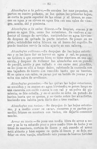 Alcncliofns n In peBm-Se escojen las mas perpiins, se
parten en cuatro pedazos, se las quitan las prinieras hojas,
se corta la parte superior de !as otras y el tronco, se cuecen en agua y se sirven en agan fria con una Palsa de vinagre, aceite, sal y pimienta.
Alcachofas In snlsa blancn.--Se limpian, cuecen y se
ponen en agua fria, como las anteriores. Ee vuelven a calentar a1 tienipo de servirlas. meti@ndolasen agua hirviendo despues de quitada la parte interior. Se ponen en un
cn
platu, echdndolas salea b l n ~ c n el hueco del cogollo. Se
puede tambien servir la salsa aparte, en una salsera.
AZcncl~ofns
~-cZZctzns.-E'e despojan de 12s hojas esterie
res y se les hacc dnr un hervor en agua y Pal. se ponen e,
un talilero a que esciirran bien; s2 tiene manteca en una ~ 3
cerola. y despues de rellenar las alcachofas con un picado
de perejil, nceite y pan rallado o con carne niui picadita,
se lea pone en elln a fuego dulce, cubriendo la cacerola con
una tapadera de Eiierro con rescoldo hastn que se tuesten.
Si se quie-e cun salsa, se paTan
tin batido de yemas y se
echa una Fa1.a de avellanns.
Alcncliofns gicisnclas.-Se la.; p i t an la3 liojns esteriores,
J- ee cliecen e l agua hirviendo; se poccn luego en
una cacerola ccn caldo sAzoiia' 0 con Gal y nn polro de pimienta; se frie cebolla, y en el aceite se eclia un puiiado de
harina basta que se quewe, y se vierte sobre h s alcachofas,

se escalclan

h-ninnrln

17n-

a - l < i t ? imro

dqi,'@

doc: n trPs V n e l t n Y .

Alcncliofns con tocino.---Se dey10jan de las hojas esteriores, y a medio cocer r;e sacav, escnrren y se parten por
medio; frianso en manteca con tociiio, sin dejarlo consumir

mucho.

AWOSe z toTtct.--Se pone una media libra de arroz a coF
cer y se le va echando poco a poco medio litro de leche y nn
tmzo de manteca, corteza de limon y sal; cuando el arroi
est5 abierto y bien espeso ee quita el limon y se deja enfriar en otra vasija, afiadiendo seis yemas de liuevos batidae

-

 