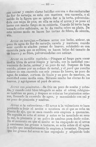 - 83 con azdcar y cuatro claras batidas con una o dos cucharadas
leflor de naranja; so unta con manteca una CaCerOh, 0 el
molde de la figura que se quiera dar a la torts, PO~VOredndola con miga de pan; en ella se echa el arroz J’Se pone
horn0 con much0 fuego en su cubierta. Guando t o r t s haYa
tomado color suficiente, se le da vuelta sobre
Plate* De
este mismo modo se hacen las tortas de fideos, de shn1ola,
etc.
tor,.i;jas.-Cu6zase
arroz con leche, aziicar, un
il,.,.oz
poco de agna de flor de naranja, canela y manteca; cuando
cvcido se aiiaden yemas de huevo3, echdndolo en una
cacerola para que se enfrien; se hacen bolas del tamaiio de
11q huevo y se frien, polvorehdolas con azficar.
Aryoz en lortilla sopZadn.--P6ngase a1 fuego para cocer
niedia libra de arroz limpio y lavado, con 1s cantidad converiiente de leche, azhcar y un poco de sal. Despues de bien
cocido, pAsese pop un cedazo de metal, y el pur6 que resulte
6chese en una cacerola con seis yemas de huevo, un poco de
agua de azahar, corteza de limon y un poco de manteca, en
cantidad como media onza. BManse mucho las clnras de 10s
hucvos. y agr6gtiense a1 pur6 de arroz.

~ h * ocon jhitie)a(os.--Se frie un poco de aceite y ceboz
Ila, y cuando est6 bien rehogado se echa el nrroz; rehbguese tambien un poco, y despues se colocin 10s pimientos enteros, llennnclo la cnceroln de agun, y sazonhndolo con sal y
?in poco de pimienta y azafran.

A m x a la vatenciniza.-El arroz a la valenciana se litlce
Poniendo a freir el aceite o nnnteca en el que se echa un
dicnte de ajo, que se saca cusndo este empieza a quemarse.
En segnida se e?ha el arroz y antes se ha mezclado en seco
la Sal, I pimienta y un polvo de azafran para darle color.
s
n
am el m m c n t o en que el aceite se ha empapado en el arroz
ST comienzan 10s granos a. tostarse, se echa sobre 61 el a g u a
0
que inmediatamente lo empieza a levantar. Despues
que l 0 S granos del arroz se han esponjado y adquirido todo

 