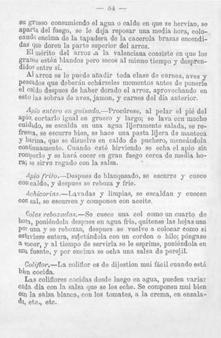 - 64

-

su grueso consumiendo el agua o caldo en que se hervian, s e
aparts del fuego, se le deja reposar una media hora, colocando encima de la tapadera de la cacerola brasas encendidas que doren la parte superior del arroz.
El inerito del arroz a la valenciana consiste en que 10s
granos est& blandos pero secos a1 niisino tiempo y desprendidos entre si.
A1 u r o z se le puede afiadir toda clase de carnes, aves y
pescados que deberin echdrseles momentos antes de ponerle
el caldo despues de haber dorado el arroz, aprovechando en
est0 las sobras de aves, jamon, y carnes del dia anterior.
-+io e n t w o eiz guisndo.-Procilrese,
a1 pelar el pi6 del
apio, cortarlo igual en gruefo y largo; se lava ccn mucho
cuidado, se escalda en una agua lijeramente salada, se refresca, se escurre bien, se hace una pasta lijera de manteca
y hrina, que se disuelve en caldo de puchero, menedndola
continuamente. Coando est6 hirviendo se echa el apio sin
romperlo y se ha& cocer en gran fuego cerca de media, hora; se sirve regado con la salsa.

4pi0 frito.-Despues
de blanqueado, se escurre y cnece
con caldo, y despues se reboza y frie.

con sal, se escurren y componen con aceite.
CoZes reboznc2ns.-Se
cuece una col como un cuarto de
hora, ponibndoln despnes en agua frin, quitense las hojas una
pop una y so rebozan, despues se vuelve a colocar como si
estui-iese entera, sul etjndola con un cordon o hilo; pbngase
8 eocer, y a1 tiempo de servirla se le esprime, poni6ndola en
una fuente, y por encimn se echa una salsa de perejil.

Coliflor.-La coliflor es de dijestion mui fhcil cuando est6
bien cocida.
Las coliflores cocidas desde luego en agua, pueden variar
cada dia con la salsa. que se les eche. Se componen mui bien
con la salsa blancn, con 10s tomates, a la crema, en ensala41, etc., etc.

 