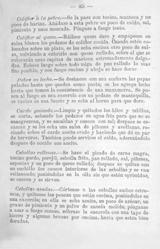 la p a ~ n toc:ino, msnteca 7 un
con
a esta p e b x un I)oco de caldo, sal,
pinilenta y niiez moscsda. P6ngase a f i w3 lento.
co[iflor g l pe~o.-R&llese queso duro y empdpense en
salsa hlanca 10s pedazos de coliflor cocida . Caando est& eolocndos sobre un plnto, se les echa encimn otro poco de salsa, volvicndo a cnbrirlo con qneso r d hlo, sobre el que se

coliflor ~ t ,I n pehi*e.-Se

l,oc~ do hnrina. ,Liikhse

1

colocTrin unns capitns de mantecs e s t mnndamente delgn(13s. EcIiesc l u q o sohrc todo niign de pa n rallado l o mas
fino i’oqilj!e,
con fuego encimn 9 nhajo S( hace dorar.
p e b r e en Icehe,-Se deshacen con una cuchara Ins papas
peladas linstn que qucden como pasta; se les xgrega leche
h a s t n que tomen la consisfencia de una niaznmorrn. Se POnen a1 fuego en u n a cnceroln con un pedazc3 de manteqailla,
w -acini1 cn iina ruente y se echa a1 horno para que dore.
t

Cnrclo guisado.--Limpio y quitn dos lor3 hilos y telillns,
se corta, echando 10s pedazos en agua fip i n para que no sc
ennegrezcan, y se escalclan y cuecen con I:a]; despues se escnninn y se les echa una salsa de piiiones y avellanns, rocinndo sobre el cardo nceite crudo y hncie ndo que dB un p a r
de 1iervore.i.. Tambien p e d e servirse el enldo, a.derezSndola
d e y i c s de cociilo con aceite.
Cebollns n2lenccs.-Se
hace el picado de came magm,
tocino gordo, perrjil, cebolla frit?”,pan raillado, sal, piiiones,
especins ~r un poco de queso mllaclo; desplies se quitan con
un cuchillo 10s C ~ S C O S interiores de ]as cebollas y se v a n
re;lennndo; PoniBndolas en la 011n sin que: estBn oprimidas,
se cuecen 9 so sirven.
n las cebollas ambos estreCeCoZZns nsncZns.--C6rtense
mos, y quitense las pencas que est&, encima, poni&ndolnsen
una cacerola; en ella se echa aceite, un poco de azhcar, un
grano de pimienta y un polvo de caneln molida; p6nganse
n nsar a. fuego nidnso, c6brase la cacerola con una t a p de
hierro y algunas hrasas por encima, h a s h que estBn bien

dorndas.

 