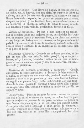 - 86 -Budin de papas.-Una libra de papas, un pocillo grande
de leche, cuatro hr;evos, dos con Clara, un cuarto de libra de
az6car, una onza de manteca de puerco, la citscara de medio
limon finamente raspada; las papas se cuecen con ctiscara,
deapues se pelan y se deshacen bien, arnasando el todo con
un cucharon; la cacerola, antes de echar la masa, se unta
con manteca y pan rallado, ponidndola despues a1 fuego.

Biidiiz de espinacas.-De

uno o mas manojos de espina-

cas se escojen todas sus mejores hojas, quithdoles 10s troncos, se cuecen, lavan y escurren bien, y se pican mui menii-

ditas; luego se baten cuatro huevos, se les pone az6car a1
paladar y un cuarto de libra de manteca, untando antes con
ella el fondo y costado de la cacerola; se mezcla todo bien
y se pone a1 fuego.
I

Catnbara mhogada.-Cortada en pedazos grandes, se ponen en una olla con cebolla frita, perejil, hojas de yerba
buena, sal y tornates, drindoles vueltas h a s t s que se rehoguen; si se cociesen con agua y sal, se las adereza con aceit e crudo 7 pimienta.
Cunjado de acelgas, espinncns y escarolas. - Cocida
cualquiera de estas hortalizae, y despues de bien escurrida
el agua, se colocan en una cacerola, poniendo encima pasas,
nz6ca.r y canela en proporcion y uno o dos huevos batidos;
en segnida se pone a fuego lento, cubridndolo con una tapadera de hierro, poniendo algunas brasas sobre ella; cuando
se ve que todo est& trabado y unido a modo de tortilla, se
separa y sirve.
s

~.~i~cirl.a~os.-Puestos agua 10s mas tiernos, se cuecen
en
con sal y la mitad o menos de agua, se echan huevos para
que se cuajen sin ponerse duros: para servirae se ponen en
una fuente con poca agua, y se les echa por encima aceite
frito, pimienta, unns especins y unas gotas de vinagre, si
gustan. Tambien se sirven 10s eap6rragos solamente cocidos con sal, puestos en hacecillos, acompaiiatldo las vinagreras.

 