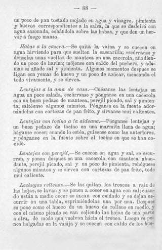 un poco de pan tostado mojado en agua y sinagre, pimienta
y huevos correspondientes a la salsa, la que se desleirj con
agua sazonada, e c h h d o l a sobre las habas, y que den un hervor a fuego manso.

Hnbas a la casei.a.-Se quita la vaina y se cuecen en
agua hirviendo para que suelten la cascarilla; esclirranse y
denselas unas vueltas de manteca en una cacerola, aiiadiendo un poco d e harina; ni6jense con caldo del puchero, y adomas se aiiade sal y pimienta. Algunos momentos despues se
ligan con yemas de huevo y un poco d e azlicar, meneando e l
todo vivamente, y se sirven.

Lenrejas a In ama de casa.--Cu&zanse las lentejas en
agva un poco salada, esctirranse y p h g a n s e en una cacerola
con un buen pedazo de inanteca, perejil picado, sal y pimienta; salteense algunos minutos. Pbnganse en la fuente adorn6ndolas con cortezas de pan frito, y sirvanse mui calientes.
Lentejas cof2 tocino a I‘n aldeana.--P6nganse
lentejas y
un buen pedazo de tocino en una marmita llena de agua;
hjganse cocer; cuando lo est&, p i s e n s e como las anteriores,
y.p6nganse en l a fuente sobre el tocino en que se han cocido.
Lentejns con perej’il.-Se cuecen en agua y sal, se ezcumen, y ponen despues en una cacerola con manteca abundante, perejil picado, sal y un poco de pimienta, rehbguese
algunos minutos y se airven con cortezas de pan frito, todo
rnui caliente.
.Lechugo,s mtlenas.-Se las quitan 10s troncos a raiz de
1as hojas, se lavan y so ponen a cocer en agua con sal; cum.do estan a medio cocer se sacan con caidado y se dejan escurrip e n una tabla, espriiniendolas una por una. Despues
se pone corn0 el hueco de un huevo de relleno en medio, 7
con el inisino picado se van cojiendo las hojas de una parte
a otra, de modo que vuelvan Mcia el tronco. Luego ee DOnen liolgadas en i n vasija y se cuecen con caIdo de 10s hue-

 