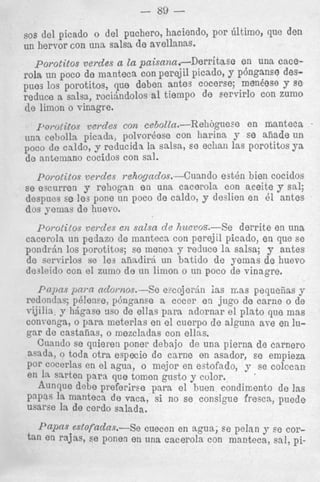 - 89 sos del picado o del puchero, haciendo, por 6ltim0, que den

un llervor con una salsa de avellanas.

porotitos verdes a la paisana.-Derritase en una cacerola
POCO de manteca con perejil picado, y phnganse despues 10s porotitos, que deben antes cocerse; menbse Y se
reduce a salsa, rocijndolos a1 tiempo de servirlo con zumO
de limon o vinagre.
I’oI-otitos verdes con cebolZn.-Rehogue~e en manteca
una ce),olla picadz, polvorhose con harina y EO aliade un
POCO d e caldo, y rcducida la salsa, ee echan las porotitos ya
de antemano cocidos con sal.

porotitos vesdes rehogndos.-Cuando

e s t h bien cocidos

se escurren y rchogan en una cacerola con aceite y sal;
despues se Ies pone un poco de caldo, y deslien en 61 antes
dos yemas de huevo.

I’orotilos verdes en salsa de huevrJs.-Se
derrite en una
cacerola un pedazo de inanteca con perejil picado, en que se
p o n d r h 10s porotitos; se menea y reduce la salsa; y antes
de servirlos se les afiadirj un batido de yemas de huevo
dcslcido con el zumo de un limon o un poco de vinagre.
P ~ p pmn odornos.-Se e w j e r d n ias 11;as pequeiias y
s
redonclns; p!len?e, p6nganse a cocer en jug0 d e carne o de
vijilin, y hagase ~ l s o ellas para adornar el plato que mas
de
convenga, o para meterlas en el cuerpo de alguna ave en lugar de c a s t a i m , o mezcladas con ellns.
Cuando se quieren poner debajo de una pierna de carnero
asada, o toda otra especie d e cnrne en asador, se empieza
por cocerlas en el agua, o mejor en estofado, y .se colccan
en 1%w t e n para que tornen gusto y color.
Aunrlue dehe preferiree para el h e n condimento de las
Papas la manteca de vaca, si no se consigue fresca, puede
usarse 1%de cerdo salads.

J’aPfls estofadas.--Se cuecen en agua; ee pelan y se cortan en rajas, se panen en una cacerola con manteca, sal, pi-

 