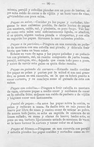 - 90 mienta, perejil y cebollas picadas coil un poco de harina; se
les echa caldo de c a i n e o de vijilia y uii bnen vas0 de vine,
~ i ~ v i 6 n d o l con pocn salsa.
as

p q a s en salsa.-Cocidas yn Ins papas y cortadas, tenganse lo mas calientes posible. Se deslie harina de papas
con manteca, caldo, sal, y pimienta, en poco fuego. ‘ran luego como esta salsa est6 suficientemente ligada, se diiadiyd,
si se quiere, alguna nnchoa picada o alcaparras, y con ella
se regnrkn h s papas. Sirvanse lo mas calientes posible.
papas n la pa~isie)a.-Pbiign~een una cacerola un pedszo de m m t e c a con una cebolla mui picads, y d6iesela freir
’nasta que tome un h e n color.
Echese un vas0 de agua y las papas peladas y en pedacitos con pimienta, sal, n n ramito compuesto de xerba buena,
perejil, estragon, etc., dejando que cueza todo poco a poco,
y antes de servir este guiso se quita dicho ramito.

p a p a s en gtcisado d e came)-o.--Estando inedio cocidas
Ins papas se pelan y parton por la initad si son mui grandes; se ponen en una cacerols, en la que se hnbr,i puesto a
coc0r c u n e r o , y se concluye como el guisado de &e con
nabos.
p a p s con cetollnsi-I?6ngase a freir cebolla en manteca
de vaca, cbrtense papas a medio cocer y ac5bense d e cocer
e n la cebolla frita; mbjense con caldo de puchero o de vijilia
y 116ganse cocer mui lentamente.
pastel de pnpas.-Se asan las papas sobre la ceniza, so
pelan y reducen a masa. Be deslie 8sta en eeis yemns de
1iuevo por libra d e masa y cuatro onzas de azlcar en polvo.
So ainasa todo junto, se echa en seguida In c j s c n r a de un
linion rallado, su ziuno y claras de huevo; hecho esto, se
pone en una t a r t e r a lijeramente untadn de mantecs de vaca;
se le haec formnr la corteza y tomnr color cn el horno.
pa13ns al btnnco.-P6npnse

en unn caceroln con perejil

y cebolla picndos 14s pnpas cocidns y cortadas como en en-

 