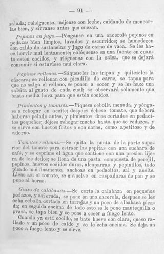 - 91

-

snla,ja; m6jense con leche, cuidando de menearrellbguense,

las bien, 9 sirvanse antes que CUtmn*
pept,alzoP en jzcgo.-~inganse en una cacerola pepinos en
pedazos bien linipios, lavados y escurridos; se humedecen
con caldo de sustancias y j u g 0 de carne de RUX. s e les hace lleryir lnui lentamente; col6qnense en una fuente en cumto csthn cocidos, y rihguensa con la salsa, que se
consuniir si estuviese nini clara.
pc,)I~2~~
I.szzellos.-Sbqueseles
Ins tripas y qui teseles la
cjscara; se rellenan con picadillo de came, se tapan para
q ~ no salga el relleno, se ponen a cocer y se les hace una
e
salsita a1 gusto de cada cual; se observard solainente que
basta media hora para que e s t h cocidos.

Pimielztos y lonantes.--Piquese cebolla menuda, y p6nganceite; despues Bchese toinate, que deberQ
hnbersc polado antes, y pimientos finos cortados en pedacitos peqaeiios; d6jesc rehognr mncho hasta que se reduzca, y
se sirve con huevos fritos o con came, coni0 apetitoso y d e
adorno.
sc n reLogar en

10112l t e s rsllanr/s.-Se
p i t a la pnnta. de la parte superior d o l tomate para eatracr las pnpitas con una cucharn de
cafi', y se esprinie el agua que contiune con una presion lijera cle 10s deiloy se llenn de una pasta compuesta de perejil,
peplnos, huevos coEidos duros, alcaparras y pepinillos, todo
picado mui finamente, anchoas en pedacitos, sal y aceite.
Lleno asi el tomate, se enrnelre en raspadurns dc pan y se
p011e a1 Iiorno.
I ,

Gvlsrld e c ~ ~ ~ h ~ z n s . -corta la calabaza en peqnefios
Se
PedazoS, 9 mi cruda, se pone en una cacerola; despues se les
Ocha ccbol!a cortada en torrejns y un poco de albahaca picada; en seguida encima de todo esto se le pone mantequilla 0
OrrraSa7 se t a ~ hien y se pone a cocer a foego lento.
a
Cuando Sa est:: cocido, se bate Iiuevo con clara, p e s o ra'lado y un POCO de caldo y se le echa encinia. s e deja un
POCO a fuego lento y se sirve.

 