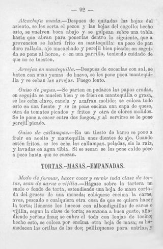 LTULSV Ut!
pUiJCLS.-D5

LJd'bMI

I511 1J"U'bLUh

l i t > IJULJclb C l l l U d 3 ,

en seguida se muelen bien y se frien en mantequilla o grass,
se les ccha clavo, canela y azafran molido; se coloca todo
~esto una fuente y se le pone encima una capa de queso,
en
otra de tornates picados y fritos y otra de olores molidos.
Se le pone a cocer entre dos fuegos, y a1 servirse se le pone
perejil'picado.
Guiso d e callampas.-En
un tiesto de Larro se pone a
freir en aceite y mantequilla unos dientes de ajo. Cuando
e s t h fritos, se les echa las callampas, peladas, sin la raiz,
y lavadas en agua tibia. Si se secan se lcs pone caldo poco
a poco hasta que se cuezan.

TORTAS.-MASAS.-ENPANADAS.
iifoodo d e formar, hacer cocer y serviy toda clase d e tot.tas, sea12 d e c a m e o viiiZia.-HAgase sobre la tartera nn
suelo o fondo de torta, estendiendo una lioja de inasa cortada del graeso de una moneda; col6quese encima la carne,
aves, pescado o cualquiera otra cosa de que se quiera hacer
la torta; llenense 10s huecos con albondiguillas de carne 0
. vijilia,

segun la claw de torta; se sazona a buen gusto, ai%,diendo yerbas finas; se cubre el todo con lonjas de tocino
liecho +sto, se coloca poi* encima otra lioja de masa; se hue
medecen las orillas de las dos; pellizquense para unirlas, 9

 