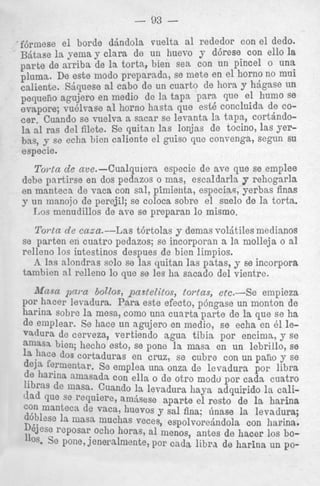 - 93 fdrmese el horde djndola vuelta a1 rededor con e l dedo.
B j t a s e 1%
yema y Clara de un huevo y d6rese Con ello I
S
parte de arriba de la torta, bien sea Con un pincel 0 una
plums. De este modo preparadn, se mete en el horn0 no mui
caliente. Xjquese a1 cab0 de un cuarto de bora h&Fe un
pequeiio agujero en medio de la t a p s ixm que el hum0 se
evapore; vuelvase a1 horno hasta que est6 conchida de COcer. Cuando se vuelva a sacar se levanta 1%t a p , c o r t h d o la ras del filete. Se quitan las lonjas de tOCin0, las yephas, 9 se echa bien caliente el guiso que convenga, Segun SU
especie.

Toyta de ave.-Cualquiera espocie de ave que se emplee
dcbe pnrtirse en dos pedazos o mas, escaldarla p rehogarla
en mantecn de vaca con sal, pimienta, especias, yerbas finas
y un nianojo de perejil; se coloca sobre el snelo de la torts.
Los menudillos de xve se preparan lo misrno.
Torta de easa.--Las t6rtolas y demas voljtiles medianos
se parten en cuatro pedazos; se incorporan x la niolleja o a1
relleno 10s intestinos despues de bien limpios.
A. Ins alondrns solo se las quitan las patas, y. se incorpora
tamhien n l ralleno lo que se les ha sacado del vientrc.
M m n 2jni.a bollos, pnstelitos, torlas, etc.-Se
empieza
por hncer levadura. Para este efecto, p6ngase un monton de
harina sobre la mesa, como una cuarta parte de la que s e ha
de emplear. Se hace un agujero en medio, se echa en 61 levadura de cerveza, vertiendo sgua tibia por encima, y se
amasa bien; hecho esto, se pone la masa en un lebrillo, se
j1,Ce dos cortaduras en cruz, se cubre con un pano y se
deln fermentar. So emplea una onza de levadura por libra
de harina n l ~ ~ s a d a ella o de otro modo por cada cuatro
con
de lnasa. Cuando la levadura haya adquirido la call'lad se recluie% mdSeSe aparte el rest0 de 1%harina
que
'9" manteca de vaca, huevos y sal fina; finase la levadura;
doblese la maSa m ~ h a veces, espolvorejndola con harina.
s
D'jese reposar echo boras, a1 menos, antes de hater 10s boSe Pone, j e n e r a h e n t e , por cad3 libra de harina un p ~ -

 