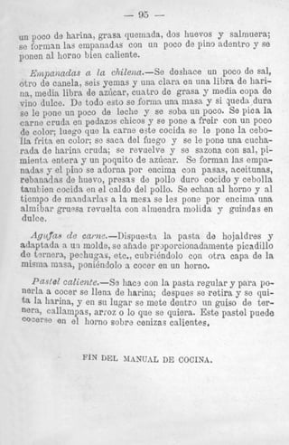 un poco de harina, grasa quemada, dos huevos y salrriuera;
se forman las empanadns con un poco de pino adentro y se
ponen a1 horno bien caliente.

Empanadas a la chilena.-Se deshace un poco de sal,
otro de canela, seis yemas y una clara en una libra de harina, media libra de aziicar, cuatro de grasa y media copa de
vine dulce. De todo esto se forma un: masn y si queda dura
L
se le pone un poco de leche y se soba un poco. Se pica la
came crudn en pedazos chicos y se pone a freir con un poco
de color; luego que la carne e3te cocida se le pone la ceboIla frita en color; se saca del fuego y se le pone una cucharada de harina cruds; so revuelve y se sazona con sal, pimienta entera y un poquito de az6car. Se forman las empanadas y el pino se adorna por encima con pasas, aceitunas,
rebanadas de huevo, presas de pollo duro cocido y cebolla
tamliien cocida en el caldo del pollo. Se echan a1 horno y a1
tiempo de mnndarlas a la mesA se les pone por encima una
almibar gruwa revuelta con almendra molida y guindas en
duke.
AguJ’as d e came.-Dispuest:t
la pasta de hojaldres y
adaptada a uti molde, se n h d e prjporcionadamente picadillo
de tsrnera, p e c h u p s , etc., cubriendolo con otra capa de la
m i m a I ~ ~ S ponihdolo a cocer en un horno.
R ,

Pastel caZiente.-Se hac3 con la pasta regular y para poa cocer se llens de harina; despues se retira y se quit a la harina, y en su lugar se mete dentro un guiso de terne% callampas, arroz o lo que se quiera. Este pastel puede
‘OcerSe
en el horno sobre cenizas calientes.

 