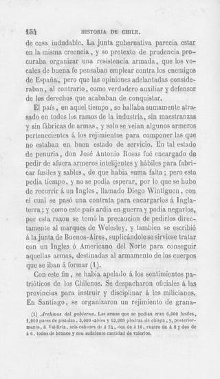 Ish                         BISTORIA DE CEILE.

de cosa indudable. La junta gubernativa parecia estar
en la inisina creencia , y so pretext0 de prudencia pro-
curaba organizar una resistencia armada, que 10s vo-
cales de buena fe pensaban emplear contra 10s eneinigos
de Espafia, pero que las opiniones adelantadas conside-
raban , al contrario , como verdadero auxiliar y defensor
de 10s derechos que acababan de conquistar.
   El psis, en aquel tieinpo ,se hallaba suinamente atra-
sad0 en todos l u s ramos de la industria, sin inaestranzas
y sin fibricas de armas, y solo se veian algunos armeros
pertenecientes h 10s rejirnientos para coinponer las que
no estaban en h e n estado de servicio. En tal estado
de penuria, don Josh Antonio Rosas fud encargado de
pedir de afuera arineros intelijentes y hibiles para fabri-
car fusiles y sables, de que habia suma falta ; pero est0
pedia tieinpo, y no se podia esperar, por lo que se hub0
de recurrir & un Ingles, llamado Diego Wintiguen, con
                                                                "                u --
terra ;y coin0 este pais ardia en guerra y podia negarlos,
por esta razon se tom6 la precaucion de pedirlos direc-
tarnente a1 inarques de Welesley, y tambien se escribi6
5 la junta de Buenos-Aires, suplic&ndolesesirviese tratar
con un Ingles 6 American0 del Norte para conseguir
acpellas armas, destiiiadas a1 armamento de 10s cuerpos
que se iban & formar (2).
   Con este fin, se hahia apelado Q 10s sentimientos pa-
tribticos de 10s Chilenos. Se despacharon oficiales Q las
provincias para instruir y disciplinar 6, 10s milicianos.
En Santiago, se organizaron un rejimiento de grana-
   (1) Archivos del g o b i r n t o . Las a r m s que sc pedian eran 6,000 ftisiles,
1,000 pales  de pistolas, 3,000 saliles y G 2 , O O O pietlras de chispa, y, posterior-
mente, a 'altliia, seis cafiones tlc 5. 2 8 , (10s de 5. l G , cuatro de 5. 8 y dos de
a ti, todos de broiice y con sulicieiite cantidad de valcrios.
 