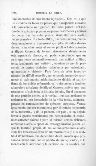 "6                            HTSTORlA DE CHlT,E.

 fundamentalm de una buena lejislacion. Esto et; IO q u p
 ha sucedido en todos 10spaises que han querido elevarse
 zi la posesion de su dignidad. En todas partes, del me-
 dio de la ajitacion popular surjieron des6rdenes y abusos
 de poder que ha sido precis0 disimular para evitar
mayores males. El afio de 1812, que terminamos, ofrece
desgraciadamente numerosos ejemplos de estos desGr-
denes, y inuchas veces el rumor p~blico     habia acusado .
B Miguel Carrera de tolerar demasiado abiertamen te
esta especie de abusos, sin poder comprender que un
pais que toma inomentaneamente una actitud militar,
toma igualmente una anticivil, ocasionada por la pre-
sencia de tantos soldados turbulentos por ociosidad ,
quimeristas y viciosos. Pero fuera de estos inconve-
nientes de dificil remedio , no se puede menos de reco-
nocer a1 pais mucho adelantamiento debido al patrio-
tismo de sus nobles reformadores, y ciertamente tambien
a1 nervio y a1 talento de Miguel Carrera, sujeto que casi
vnciirnn on u1 cnln t n rU a l a
I/U",I," bII
              cC U"," Y V l W 1,u      h;ctnr;a rlnl al?n T '1 n1 traemircn
                                       XJA"""X2W UU. WII".
                                                             cn U. " I U " " U l U "
                                                           u 1



de este period0 vemos, B la verdad, que sus acciones se
resienten tal vez demasiado de la vida tosca, altanera,
pasada en campamentos de ejercitos europeos. Vemos
igualmente que sin miramiento por el estado de penuria
de la tesoreria , y de la pobreza del pais, se ha dejado
llevar B gastos exorbitantes que desaprobaba el econ6-
mico carhcter chileno ; per0 a1 mismo tiemDo debemos
remontar B aquella epoca de des(irganizacion jeneral en
que la lentitud propia de las a dministraciones civiles
eran tan funestas ai 6xito de un nnovimiento y ; la mul-
                                                i
ti.tud de reformas que dependia n de 61, mision que pro-
Curaba llenar sino con el acierlLO de un lejislador, zi lo
menos con la activiaaa v la, awis#ion de un hombre que
                      I   .   .1   1    2   1
 