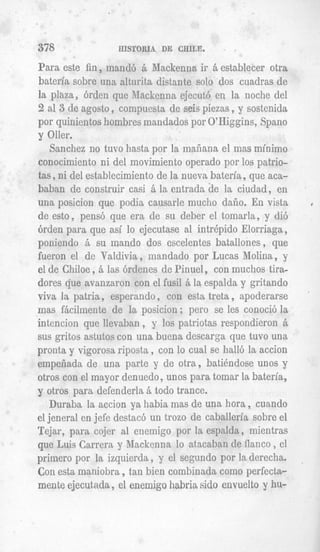 378               IIISTORIA DE CHILE.

Para este fin, mandb 6 Mackenna ir k establecer otra
bateria sobre una alturita distante solo dos cuadras de
la plaza, 6rden que Jlacltenna ejecutit en la noche del
2 a1 3 de agosto , compuesta de seis piezas , y sostenida
por quinientos hombres mandados por Q'Higgins, Spano
y Oller.
    Sanchez no tuvo hasta por la mafiana el mas minimo
conocimiento ni del movimiento operado por 10s patrio-
tas, ni del establecimiento de la nueva bateria, que aca-
baban de construir casi i la entrada de la ciudad, en
una posicion que podia causarle mucho daiio. En vista
de est0 , pens6 que era de su deber el tomarla, y (Jib
brden para que asi lo ejecutase a1 intrepid0 Elorriaga,
poniendo 6 su mando dos escelentes batallones, que
fueron el de Valdivia , mandado por Eucas Molina, y
el de Chiloe , 6 las 6rdenes de Pinuel, con muchos tira-
dores que avanzaron con el fusil ri la espalda y gritando
viva la patria, esperando , con esta treta , apoderarse
mas fkcilmente de la posicion; per0 se les conoci6 la
intencion que llevaban , y 10s patriotas respondieron 6
sus gritos astutos con una buena descarga que tuvo una
pronta y vigorosa riposta , con lo cual se hall6 la accion
empefiada de una parte y de otra, batiendose unos y
otros con el mayor denuedo ,unos para tomar la bateria,
y otros para defenderla ri todo trance.
    Duraba la accion ya habia mas de una hora , cuando
el jeneral en jefe destacb un trozo de caballeria sobre el
Tejar, para cojer a1 enernigo por la espalda, mientras
que Luis Carrera y Mackenna lo atacalsan de flanco , el
primer0 por la izquierda , y el segundo por la derecha.
Con esta maniobra ,tan bien combinada como perfecta-
mente ejecutada , el enernigo habria sido envuelto y hu-
 