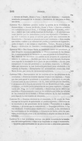 hICE.
                                                                                   PbE.
      Zrresto de Ovalle, Rosas y Vera,- Ruido que ocasiona.- drgoniedo
      iibrado procurador de la cinc1ad.- Instalacion d e una junta en Bue-
  ----Aires..    ...............................                           76
CAP~TULO VI.- Carrasco procnra ocnltar I? noticia de la revolncion de
 Euenos-Aires. -Asunto de Ov;lk, Rosas y Vcra. --os dos prinieros
      cmbarcac!os para e l P c r h , y el liltimo queda en Valparaiso, rnfcr-
 im.- Ruido que esta noticia ocasirna en Santingo. - E1 aynr!tauniento
 !oiiia partido por 10s dcstcrrados y cnvia una diputacion A Carrasco.-
 Ea rz?l .!:!!Kencis sc junta a1 c;l)i!do para pedir una coiitraorden de
 desemb.~co.-Car;asco       se prcsciita cii ia real Andiencia.-blala acojida
 que recibe.-Adierc   ii la volunlad del puebio, y,ii pcticion dedrgomedo,
 qnita el emplco i sus amigos y cnipleados , Campo, Xenescs y Tadeo
 Reyes.- Abdicacisn d c Carrasco y nonibramiciito del condc de Toro. 89
CAPXTULO  W1.- Don Gaspar Rlarin f:s nombrado asesor dcl presidente, y
 don Gregorio Argomctlo secretari 0 - Pronunciamiento de 10s libera-
                                               .
 les, d consecuencia dc t i n banquctt2 en casa dcl conde de la Conqiiista.-
  .-.   . . . . . . . UC.
 iuai cxiio ue 10s I I I I C I U I I ~ ~ S I cabildo en sn proyecto de aumentar el
 nuniero de rejidorcs.- Medidas que 10n1a don Jos6 Antonio Rodriguez
 para impcdir la instalacion de la junta de qne se trataba.- Su cita para
 coniparecc: en casa del presidente y SLI enerjica rcspucsta. - Dlficul-
 tades que encucntra la real hudicwia para liaccr jurar obediencia 6 la
 rcjencia dc Espafia.- Interpclacion del aynntainiento contra don Jose
 lliaria Romo, por causa de sus sermoncs sediciosos.         ..........            108
CAPITULO  X'JIL- Descsperacicn de 10s realistas al ver 10s progresos de la
  revolucion. --Procurair levantar algnnas tropas 5 sus espensas.- Pasos
 que clan para ganar a i presidente 6 su partidx- Indecision de este jefe
  6 iiiconstsncia d c sus c;jinioncs.-Al fin, toma partido por 10s liberales,
 y a1 anmcio de l a !legatla del jeneral Elio de Montevideo 5 Chile, como
  prrsidcnte, se decide por la instalacion de una junta suprema.-Conipe-
  tcncia que tieig con la real Audiencia. - Dcsasosiego de 10s difercntes
  partidas.- El ayun!aniiento reunc en 10s arralxdes casi todas las milicias
  de 10s contorncs de la cindad. - Ultimo esfuerzo d e la rcal hudieiicia
  para impedir la convocacioii de una jiinta.   ................             121
C,ADIFULO . Reunion electoral en el consulado. - El coiide de Toro
          I -
           S
  entrega las iniignias de gobernador al pueb!o soberano.-Discursos d e
  su secretario y del procnrador de la ciudad. -1iistalacion de la Junta
  ssberana, y perssnas que la compusieron.       -  Regocijos phblicos. -La
  real Audiencia forzada 6 jurar obcdiencia A la j u n t a , y sus circulares A
  10s sodclegados de las provincias. - Principios de fusion entre 10s par-
  Lidos; tendcrxia dcl c k r o y de 10s rea!lstas d adoptar las ideas d e la re-
  volucion..   ................................                                    136
CAPITVLO X.-- Las provincias rcciben con jdbilo la noticia d e la iiistala-
 cion del nuevo gobierno. -Solo la de Coquimbo s e niega 6 reconocerlo.
 -La jnnta pasa notification de su adveniniiwto 6 diferentes potencias.
 