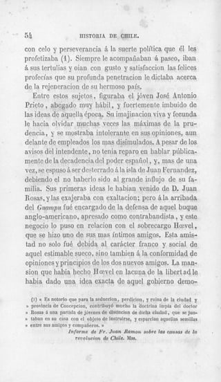54                         HISTORIA DE CHILE.

con celo y perseverancia B la suerte politica que 61 les
profetizaba (1). Siempre le acompaiiaban B paseo, iban
   sus tertulias y oian con gusto y satisfaccion las felices
profecias que su profunda penetracion le dictaba acerca
de la rejeneracion de su hermoso pais.
    Entre estos sujetos, figuraba el j6vcn Jos6 Antonio
Prieto , abcgado muy hBbil, y fuertexente imbuido de
las ideas de acpella kpoca. Su imajinacion viva y fecunda
le hacia olvidar muclias veces las maximas de la pru-
dencia, y se inostraba intolerante en sus opiniones, aun
delante de empleados 10s mas disimuiados. A pesar de 10s
avisos del intendcnte, n o tenia reparo en hablar pliblica-
mente de la decadencia del poder espafiol , y, mas de una
vez, se espuso B ser desterrado B la isla de Juan Fernandez,
debiendo el no haberlo sido a1 grande influjo de su fa-
milia. Sus primeras ideas le habian venido de D. Juan
Rosas, y las exajeraba con exaltacion; pero B la arribada
del Gunnlpu fu4 encargado de la defensa de aquel buque
anglo-americano, apresado como contrabandista , y este
negocio lo pus0 en relacion con el sobrecargo Hcevel ,
que se hizo uno de sus mas intimos amigos. Esta amis-
 tad no solo fu6 debida a1 carBcter franco y social de
aquel estimable sueco, sin0 tambien B la conformidad de
opiniones y principios de 10s dos nuevos amigos. La man-
 sion que habia hecho N a v e l en lacuna de la libert ad le
habia dado una idea exacta de aquel gobierno demo-

  (1) (( Es notorio que para la seduccion, perdicion, y ruina de la ciudad y
n provincia de Concrpcion, contrilmg6 mucho la ‘doctrina inipia del doclor
I)   Rosas d una parlida de j6venes de distjncion de dicha ciudad , que se jun-
))   tabau en su casa con el objeto de instruirse, y esparcian ayuellas semillas
II   entre sus aiiiigos y compafieros. D
                        Informe de FT.Juan Ramoii sobre las camas de In            .
                         revolucion de Chile. Mss.
 