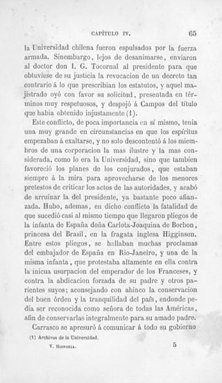 C A P ~ T U L O IV.         65
la Universidad chilena fueron espulsados por la fuerza
armada. Sinembargo, lejos de desanimarse , enviaron
a1 doctor don I. G . Tocornal al presidente para que
obtuviese de su justicia la revocacion de un decreto tan
contrario B lo que prescribian 10s estatutos, y aquel ma-
jistrado oy6 con favor s~ solicitud , presentada en t h -
zninos muy respetuosos, y despojb B Campos del titulo
que habia obtenido injustamente (1).
    Este conflicto, de poca importancia en si mismo, tenia
una muy grande en circunstancias en que 10s espiritus
empezaban B exaltarse, y no solo descontent6 B 10smiem-
bros de una corporacion la inas ilustre y la mas con-
siderada, como lo era la Universidad, sin0 que tambien
favoreci6 10s planes de 10s conjurados, que estaban
siempre B la Inira para aprovecharse de 10s menores
pretestos de criticar 10sactos de las autoridades, y acabb
de arruinar la del presidente, ya bastante poco aftan-
zada. Hubo, ademas, en dicho conflicto la fatalidad de
que sucedi6 casi a1 mismo tieinpo que llegaron pliegos de
la infanta de Espafia dofia Carlota-Joaquina de Borbon ,
princesa del Brasil, en la fragata inglesa Higginson.
Entre estos pliegos , se hnllaban muchas proclainas
del embajador de Espafia en Rio-Janeiro, y una de la
misma infanta, que protestaba altamente en ella contra
ia inicua usurpacion del emperador de 10s Franceses, y
contra la abdicacion forzada de su padre y otros pa-
ricntes suyos ; aconsejando con ahinco la conservacion
del buen 6rden y Ia tranquilidad del pais, endonde pe-
dia ser reconocida como sefiora de todas las Americas,
afin de conservarlas integralmente para su amado padre.
   Carrasco se apresur6 B comunicar B todo su gobierno
 (1) Archivos de fa
                 Universidad.
         V. HISTORIA.                            5
 