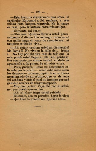 - 123 - ,
-Esa bien; no discurramosmaw sonre el
particular. Entregaré a Ud. maflaua, a mta
misma hora, lam a requerida. No la tengo
en casa, pero la buscaré entre mis amigos.
llevar a wted perso-
nalmente el dinero. Sinembargo, como no sé
con quién tengo el honor de entenderme...ni
tampocosé donde vive...
-¡Ah! señor, perdone ustedmi distracciónf
Me llamo N.N.;vivoen la calle de... frente
a... No hay por ahí otra ca@de teja que la
mfa: puede usted llegar a ella sin pe1&3me.
Por otra arte, yo mismo tendré cuidadb de
-Pero, quisiera,-como no acostumdro sa-
lir solo por Is noche...usted sabecomo e s t a
loa tiempos;- quisiera, repito, ir en su busca
acompañadode un sobrino, que es de @da
mi coafiaza y anteel cual notenemospor qué
guardar reserva de ninguna es ecíe.
no, que puesto que e8 tan...
-domiente, mi señor.
-Otra mea. Qui
aguardarPo a la puerta de ml triste choza.
-Muy bien, señor. Vaya UB.con su sobri-
--Que Dios lo guarBe mi querido socio.
-¡Ah1 sf,si; no tenga usted cuidado,
-Ent6nc813, con su e d s o : hasta la vista
 