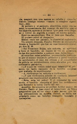 que acababa de esperimentsr.
-A vindicarme su eeñ<)riaa vindicarine.
-¿Y que vindicación admite tu conducta infamt
preguntó con impekuooidsd mñor R,
-1[Esita, e ~ h ,mi sefíor! 41 contest& de eet6
moda, el bandido alargaba al 'juec 10s cvrtifjcatlc
que Raleador le habia waido del sur.
Aquellos Q6cumentosno podian h:jblqr niejpn d
Falcato. Tanto el juoe 112Tphp
aseguraban que en los ~ ú ah?:
air permanecido en aiiia w-
&estada como un n d o 9
trabajador.
 