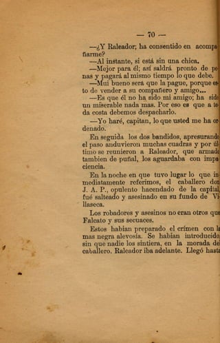6, capitan, loque usted me ha.
Enseguida los dos bandidos, a p ~
el paso aiiduvierori muchas cuadras
timo se reunieron a Ralleador, que
tambien de-puñal, 10s tggwrdaba co
ciespia. .
mediatamente roforimos,
J. A. P., opulento hacend
fué salbado J! asesinado en au fundo de-
En lapoche en-que tuvo
' llaaee&
Los mbadares y mesinos no eranotros qt
Falcato y SUB secuaces.
Estos habian preparado el,crimen con
mas negra alevosía. Se habian iiitroduoid
sin qu0nadie 10s sintjera, en Is mor&, d
caballero. Raleadoriba adelante. Llegó has
 