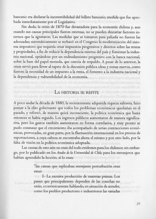 bancario era declarar la incovertibilidad del billete bancario, medida que h e apro-
bada inmediatamente por el Legislativo.
      Sin duda, la crisis de I870 h e devastadora para la economia chilena y, aun
cuando sus causas principales heron externas, no se pueden descartar factores in-
ternos que la agravaron. Las medidas que se tomaron para paliarla no heron las
adecuadas; sistemiticamente se rechaz6 en el Congreso la modernizaci6n del siste-
ma impositivo que requeria crear impuestos progresivos y directos sobre las rentas
y propiedades, a fin de reducir la dependencia externa del pais y fomentar la indus-
tria nacional, optindose por un endeudamiento progresivo con la banca nacional,
sobre la base del papel moneda, que carecia de respaldo. A pesar de lo anterior, la
crisis sirvi6 para llevar al tapete de la discus& phblica ideas y temas nuevos, como
heron: la necesidad de un impuesto a la renta, el foment0 a la industria nacional y
la dependencia y vulnerabilidad de la economia.



                           LA HISTORIA SE REPIE
A poco andar la dCcada de 1880, la recientemente adquirida riqueza salitrera, hizo
pensar a la elite gobernante que todos 10s problemas econ6micos quedarian en el
pasado, y refoa6, de manera quiz6 inconsciente, la politica econ6mica que hasta
entonces se habia seguido. Los ingresos ptiblicos aumentaron de manera significa-
tiva, per0 10s gastos tambiCn aumentaron en forma correlativa, y muy pronto se
pudo constatar que el crecimiento iba acompfiado de serias contracciones econ6-
micas, provocadas, en gran parte, por la fluctuaci6n internacional en 10s precios de
exportaciones, a cuya cabeza se encontraba ahora el nitrato y por otro lado, por la
falta de visi6n en la politica econ6mica adoptada.
      Las causas de esto ahn no eran del todo evidentes para 10s chilenos; sin embar-
go, por lo publicado en 10s Anales de l Universidud de Chile, para 10s extranjeros que
                                      a
habian aprendido la leccihn, si lo eran:

             “las causas que esplicaban semejante perturbaci6n eran
             estas:
                    I- La excesiva producci6n de materias primas. Los
             paises que principalmente dependen de las cosechas no
             estin, econ6micamente hablando, en situaci6n de atender,
             como 10s pueblos productores e industriosos las variadas


                                                                                   27
 