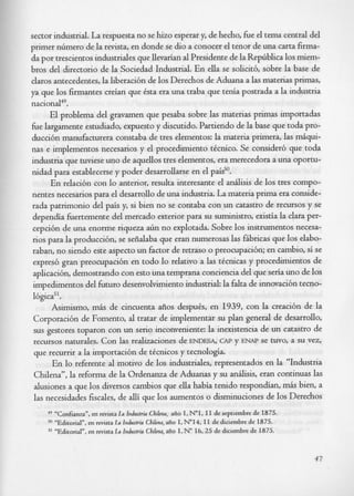 sector industrial. La respuesta no se hizo esperar y, de hecho, L e el tema central del
primer nhmero de la revista, en donde se dio a conocer el tenor de una carta firma-
da por trescientos industriales que llevarian al Presidente de la RepGblica 10s miem-
bros del directorio de la Sociedad Industrial. En ella se solicitb, sobre la base de
daros antecedentes, la liberacibn de 10s Derechos de Aduana a las materias primas,
ya que 10s firmantes creian que Csta era una traba que tenia postrada a la industria
na~ional~~.
      El problema del gravamen que pesaba sobre las materias primas importadas
&e largamente estudiado, expuesto y discutido. Partiendo de la base que toda pro-
duccibn manufacturera constaba de tres elementos: la materia primera, las &qui-
nas e implementos necesarios y el procedimiento tCcnico. Se consider6 que toda
industria que tuviese uno de aquellos tres elementos, era merecedora a una oportu-
nidad para establecerse y poder desarrollarse en el paid’.
      En relacibn con lo anterior, resulta interesante el andisis de 10s tres compo-
nentes necesarios para el desarrollo de una industria. La materia prima era conside-
rada patrimonio del pais y, si bien no se contaba con un catastro de recursos y se
dependia Lertemente del mercado exterior para su suministro, existia la Clara per-
cepcibn de una enorme riqueza aGn no explotada. Sobre 10s instrumentos necesa-
rios para la produccibn, se seiialaba que eran numerosas las fAbricas que 10s elabo-
raban, no siendo este aspect0 un factor de retraso o preocupacibn; en cambio, si se
expresb gran preocupacibn en todo lo relativo a las tkcnicas y procedimientos de
aplicacibn, demostrando con est0 una temprana conciencia del que seria uno de 10s
impedimentos del Lturo desenvolvimientoindustrial: la falta de innovacibn tecno-
Ibgica”.
      Asimismo, m6s de cincuenta aiios despub, en 1939, con la creacibn de la
Corporacibn de Fomento, al tratar de implementar su plan general de desarrollo,
sus gestores toparon con un serio inconveniente: la inexistencia de un catastro de
recursos naturales. Con las realizaciones de ENDESA, CAP y ENAP se tuvo, a su vez,
que recurrir a la importacibn de tkcnicos y tecnologia.
      En lo referente al motivo de 10s industriales, representados en la “Industria
Chilena”, la reforma de la Ordenanza de Aduanas y su andisis, eran continuas las
alusiones a que 10s diversos cambios que ella habia tenido respondian, m6s bien, a
las necesidades fiscales, de alli que 10s aumentos o disminuciones de 10s Derechos
    49   “Confianza”,en revista I Industria Cbilma, afio I, N”1, I 1 de septiembre de 1875.
                                    a
         “Editorial”, en revista IA Industria CbiEna, afio I, N”I4, I 1 de diciembre de 1875.
    SI   ‘,Ed.
             xtorial”, en revista La Industria Cbikna, afio I, No 16.25 de diciembre de 1875.



                                                                                                47
 