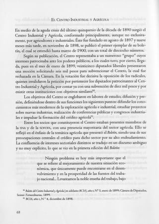 En medio de la aguda crisis del tiltimo quinquenio de la dkcada de I890 surgi6 el
Centro Industrial y Agricola, conformado principalmente, aunque no exclusiva-
mente, por agricultores e industriales. Este fke fkndado en agosto de I897 y nueve
meses m6s tarde, en noviembre de 1898, se public6 el primer ejemplar de su bole-
tin, el cual se extendib hasta maao de 1900, con un total de dieciocho ntimeros.
      S e g h su publicacibn, el Centro representaba a un numeroso "grupo" cuyos
intereses patrocinaba ante 10s poderes ptiblicos, a 10s cuales tuvo, por cierto, llega-
da, pues en el mes de enero de 1899, veinticinco diputados liberales presentaron
una moci6n solicitando seis md pesos para subvencionar el Centro, la cual h e
rechazada en la CAmara. En la votacibn h e decisiva la oposici6n de 10s radicales,
quienes invalidaron la peticibn por pertenecer 10s diputados patrocinantes al Cen-
++-nTnJllctGgl y Agricola, por contar ya con una subvencibn de diez md pesos y por
existir otras instituciones con objetivos similaresg0.
      Los objetivos del Centro se englobaron en labores de estudio, difksibn y pre-
       ~-
sibn, definihdose dentro de sus fknciones 10s siguientes puntos: difkndir 10s cono-
cimientos m b modernos de la explotacibn agricola e industrial, estudiar proyectos
sobre nuevas industrias, realizaci6n de conferencias ptiblicas y congresos industria-
les e impulsar la formacibn del crkdito agricola".
      Entre 10s socios que constituyeron el Centro estaban presentes miembros de
la SNA y de la SOFOFA, una presencia mayoritaria del sector agricola. Ello se
                          con
reflejb en el knfasis de la temkica agricola que present6 el Boletin, siendo una de sus
preocupaciones centrales el crkdito para dicho sector por su alto endeudamiento.
La confluencia de intereses sectoriales distintos se tradujo en un discurso ambiguo
y no muy explicito, lo que se vi0 en la primera edicibn del Boletin:

                         Ninghn problema es hoy m b importante que el
                   que se refiere al mejoramiento de nuestra situacibn eco-
                   nbmica, que hnicamente puede encontrarse en el desen-
                   volvimiento y en la prosperidad de las fkentes del traba-
                   jo nacional,.. Levantamos la noble enseiia del trabajo, bajo


          Bolrtin del Cmtro IndwtriulyAp'coh(en adelante BCIA), aiio I, No enero de 1899; Cimara de Diputados,
                                                                          5,
Sesiones Fxtraordinarias, 1899.
     91   BCIA, aiio I, N 4, diciembre de 1898.
                         (I




68
 