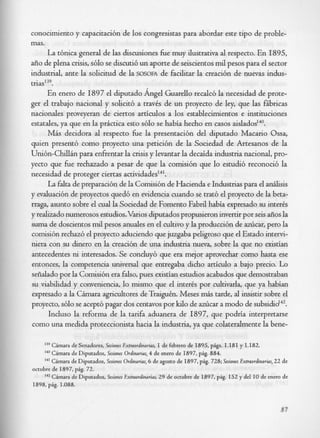 conocimiento y capacitacibn de 10s congresistas para abordar este tip0 de proble-
mas.
      La tbnica general de las discusiones &e muy ilustrativa al respecto. En 1895,
aiio de plena crisis, s610 se discutib un aporte de seiscientos mil pesos para el sector
industrial, ante la solicitud de la SOSOFA de facilitar la creacibn de nuevas indus-
tria~'~~.
      En enero de 1897 el diputado Angel Guarello recalc6 la necesidad de prote-
ger el trabajo nacional y solicit6 a travCs de un proyecto de ley, que las fibricas
nacionales proveyeran de ciertos articulos a 10s establecimientos e instituciones
estatales, ya que en la pr6ctica esto s610 se habia hecho en casos ai~lados'~~.
      Mas decidora al respecto &e la presentaci6n del diputado Macario Ossa,
quien present6 como proyecto una peticibn de la Sociedad de Artesanos de la
Uni6n-Chillin para enfrentar la crisis y levantar la decaida industria nacional, pro-
yecto que &e rechazado a pesar de que la comisibn que lo estudi6 reconoci6 la
necesidad de proteger ciertas a~tividades'~'.
      La falta de preparaci6n de la Comisibn de Hacienda e Industrias para el anaisis
y evaluaci6n de proyectos qued6 en evidencia cuando se trat6 el proyecto de la beta-
rraga, asunto sobre el cud la Sociedad de Foment0 Fabril habia expresado su interis
y realizado numerosos estudios.Varios diputados propusieron invertir por seis &os la
suma de doscientos mtl pesos anuales en el cultivo y la producci6n de aziicar, per0 la
comisibn rechazb el proyecto aduciendo que juzgaba peligroso que el Estado intervi-
niera con su dinero en la creaci6n de una industria nueva, sobre la que no existian
antecedentes ni interesados. Se conduy6 que era mejor aprovechar como hasta ese
entonces, la competencia universal que entregaba dicho articulo a bajo precio. Lo
seiialado por la Comisi6n era falso, pues existian estudios acabados que demostraban
su viabilidad y conveniencia, lo mismo que el inter& por cultivarla, que ya habian
expresado a la Cimara agricultores de Traigukn. Meses & tarde, al insistir sobre el
proyecto, s610 se acept6 pagar dos centavos por kilo de azlicar a modo de s ~ b s i d i d ~ ~ .
      Incluso la reforma de la tarifa aduanera de 1897, que podria interpretarse
como una medida proteccionista hacia la industria, ya que colateralmente la bene-

     139 Cimarade Senadores, Sesiones Extraordinarias, I de febrero de 1895, pigs. 1.181 y 1.182.
     140Chara de Diputados, Sesiones Ordinarius, 4 de enero de 1897, pig. 884.
     I Cimara de Diputados, Esiones Ordinarias, 6 de agosto de 1897, pig. 728; Sesiones Extraordinarias, 22 de
     4'
octubre de 1897, pig. 72.
     ' Cimara de Diputados, Sesiones Extraordinarias, 29 de octubre de 1897, pig. I52 y del I O de enero de
     4
     1

1898, pig. 1.088.



                                                                                                          87
 