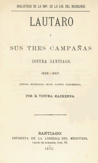 BlBLlOTECA DE LA IMP. DE LA LIB, DEL MERCURIO,



          LAUTARO
SUS TRES CAMPARA8

            CONTRA SANTIAGO,
           ' .                  




                    ,
                            NUfiTUEI ~ O C U M d l ~ O l l ,
                                       c
                        c


       POR 8. VIUUNA MACKENNA.




                 SANTIAGO:
IMPRENTA DE LA LIBRERIA             DEL MERCURIO,
            CABLEDE MORANDE, NUX. 38.

                    1816.
 