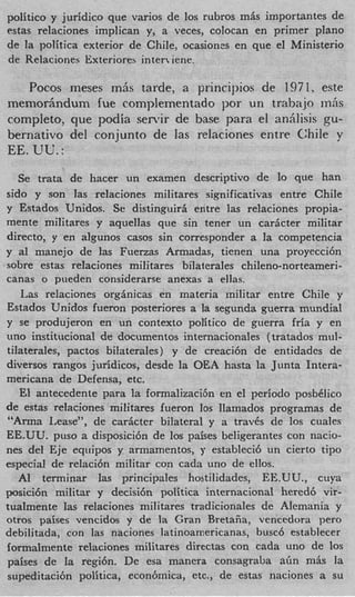 politico y juridic0 que varios de 10s rubros m L importantes de
estas relaciones implican y, a veces, colocan en primer plano
de la politica exterior de Chile, ocasiones en que el Ministerio
de Relaciones Exteriores inter iene.

   Pocos meses mhs tarde, a principios de 1971, este
mernorAndum fue complementado por un trabajo mlis
completo, que podia sen+ de base para el aniilisis gu-
bernativo del conjunto de las relaciones entre Chile y
EE. UU. :
   Se trata de hacer un exmnen descriptivo de lo que han
sido y son las relaciones militares significativas entre Chile
y Estados Unidos. Se distinguirfi entre las relaciones propia-
mente militares y aquellas que sin tener un car6cter militar
directo, y en algunos casos sin corresponder a la competencia
y a1 manejo de ]as Fuenas Armadas, tienen una proyecci6n
sobre estas relaciones miIitares bilaterales chileno-norteameri-
canas o pueden considerarse anexas a ellas.
   Las relaciones orggnicas en materia militar entre Chile y
Estados Unidos fueron posteriores a la segunda guerra mundial
y se produjeron en un context0 politico de guerra fria y en
uno institucional de documentos internacionales (tratados mul-
tiIaterales, pactos bilaterales) y de creaci6n de entidades de
diversos rangos juridicos, desde la OEA hasta la Junta Intera-
mericana de Defensa, etc.
   El antecedente para la formalizaci6n en el period0 posbClico
de estas relaciones militares fueron 10s llamados programas de
“Arma Lease”, de carficter bilateral y a travCs de 10s ciiales
EE.UU. pus0 a disposici6n de 10s paises beligerantes con nacio-
nes del Eje equipos y armamentos, y estableci6 un cierto tipo
especial de relaci6n militar con cada uno de ellos.
   AI terminar las principales hostilidades, EE.UU., cuya
posici6n militar y decisi6n politica internacional hered6 vir-
tualmente las relaciones militares tradicionales de Alemania y
otros paises vencidos y de la Gran Bretafia, vencedora per0
debilitada, con las naciones latinoamericanas, busc6 establecer
fonnalmente relaciones militares directas con cada uno de 10s
paises de la regi6n. De esa manera consagraba a h m6s la
supeditaci6n politica, econhmica, etc., de estas naciones a su
 