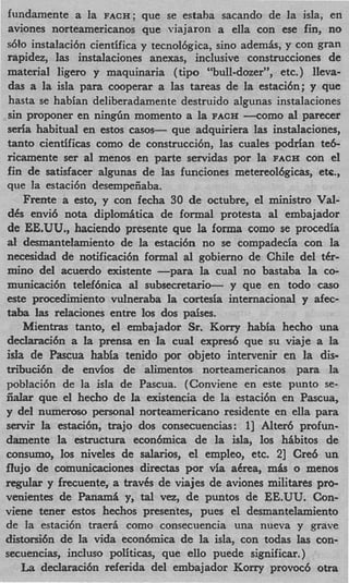 fundamente a la FACH; que se estaha sacando de la isla, en
 aviones norteamericanos que viajaron a ella con ese fin, no
~610  instalaci6n cientifica y tecnol6gica, sino ademis, y con gran
rapidez, las instalaciones anexas, inclusive construcciones de
material ligero y maquinaria ( tip0 “bull-dozer”, etc. ) Ileva-
 das a la isla para cooperar a las tareas de la estaci6n; y que
 hasta se habian deliberadamente destruido algunas instalaciones
 sin proponer en n i n g h momento a la FACH --corn0 a1 parecer
seria habitual en estos casos- que adquiriera las instalaciones,
tanto cientificas como de construcci6n7 las cuales podrian te6-
ricamente ser a1 menos en parte servidas por la FACR con el
fin de satisfacer algunas de las funciones rnetereol6gicas7 etc.,
que la estaci6n desempeiiaba.
    Frente a esto, y con fecha 30 de octubre, el ministro Val-
des envi6 nota diplomitica de formal protesta a1 embajador
de EE-UU.,     haciendo presente que la forma como se procedia
al desmantelamiento de la estaci6n no se compadecia con la
necesidad de notificaci6n formal al gobierno de Chile del ter-
mino del acuerdo existente -para la cual no bastaba la co-
municaci6n teIef6nica al subsecretario- y que en todo c s       a0
este procedimiento vulneraba la cortesia intemacional y afec-
taba las relaciones entre 10s dos paises.
    Mientras tanto, el embajador Sr. Korry habia hecho una
declaraci6n a la prensa en la cual expres6 que su viaje a la
isIa de Pascua habii tenido por objeto intervenir en la dis-
tribuci6n de envios de alimentos norteamericanos para l           a
poblaci6n de la isla de Pascua. (Conviene en este punto se-
iidar que el hecho de la existencia de la estaci6n en Pascua,
y del numeroso personal norteamericano residente en ella para
servir la estacihn, trajo dos consecuencias: 11 Alter6 profun-
damente la estructura econ6mica de la isla, 10s hibitos de
consumo, 10s niveles de salarios, el empleo, etc. 21 Cre6 un
flujo de comunicaciones directas por via aCrea, mas o menos
regular y frecuente, a traves de viajes de aviones militares pro-
vemientes de Panama y t l ve, de puntos de EE.UU. Con-
                          , a
viene temer estos hechos presentes, pues el desmantelamiento
de la estaci6n traerA como consecuencia una nueva y grave
distorsi6n de la vida econ6mica de la isla, con todas las con-
secuencias, incluso politicas, que ello puede significar. )
    La declaraci6n referida del embajador Korry provoc6 otra
 
