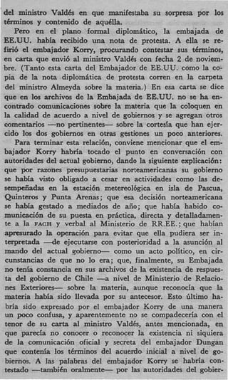 ' del ministro Vald6s en que manifestaba su sorpresa por 10s
 tihninos y contenido de aqdlla.
     Pen, en el plan0 formal diplomitico, la embajada de
 EE.UU. h ba recibido una nota de protesta. A ella se re-
            ai
 fin6 el embajador Korry, procurando contestar sus tdrminos,
 en carta que envi6 a1 ministro ValdCs con fecha 2 de noviem-
 bre. (Tanto esta carta del Embajador de EE.UU. como la CO-
 pia de la nota diplomitica de protesta corren en la carpeta
 del ministro Almeyda sobre la materia.) En esa carta se dice
 que en 10s archivos de la Embajada de EE.UU. no se ha en-
 contrado comunicaciones sobre la materia que la coloquen en
 la calidad de acuerdo a nivel de gobiernos y se agregan otros
 comentarios -no pertinentes- sobre la cortesia que han ejer-
 cido 10s dos gobiernos en otras gestiones un poco anteriores.
     Para teminar esta relacidn, conviene mencionar que el em-
 bajador Korry habr5a tocado el punto en conversaci6n con
 autoridades del actual gobierno, dando la siguiente explicaci6n :
 que por razones presupuestarias norteamericanas su gobierno
 se habia visto obligado a cesar en actividades como las de-
 sempeiiadas en la estaci6n metereol6gica en isla de Pascua,
 Quinteros y Punta Arenas; que esa decisi6n norteamericana
 se habia gestado a mediados de aiio; que habia habido co-
 municaci6n de su puesta en prActica, directa y detalladamen-
 te a la FACH y verbal a1 Ministerio de RR.EE.; que habian
 apmurado la operaci6n para evitar que ella pudiera ser in-
 terpretada --de ejecutarse con posterioridad a la asunci6n a1
 mando del actual qobiern-       como un acto politico, en cir-
  cunstancias de que no lo era; que, finalmente, su Embajada
 no tenia constancia en sus archivos de la existencia de respues-
 ta del gobierno de Chile -a nivel de Ministerio de Relacio-
 nes Exteriores- sobre la materia, aunque reconocia que la
 materia habia sido llevada por su antecesor. Est0 Gltimo ha-
  bria sido expresado por el embajador Korry de una manera
 un poco confusa, y aparentemente no se compadeceria con el
 tenor de su carta a1 ministro ValdCs, antes mencionada, en
  que parecia no conocer o reconocer la existencia ni siquiera
 de l comunicaci6n oficial y secreta del embajador Dungan
       a
 que contenia 10s t6minos del acuerdo inicial a nivel de go-
  biernos. A las palabras del embajador Korry se habria con-
 testado -tambiCn oralment-       por las autoridades del gobier-
 