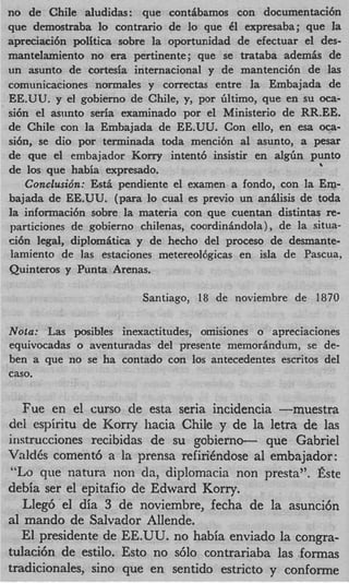 no de Chile aludidas: que conthbamos con documentaci6n
que demostraba lo contrario de lo que 61 expresaba; que la
apreciaci6n poXtica sobre la oportunidad de efectuar el des-
manteIamiento no era pertinente; que se trataba ademis de
un asunto de cortesia internacional y de mantenci6n de las
comunicaciones normales y correctas entre la Embajada de
EE.UU. y el gobierno de Chile, y, por liltimo, que en su oca-
si6n el anmto seria examinado pot el Ministerio de RR.EE.
de Chile con la Embajada de EE.UU. Con ello, en esa oca-
si6n, se dio por terminada toda mencibn a1 asunto, a pesar
de que el embajador Korry intent6 insistir en algGn punto
                                                          
de 10s que habia expresado.
    Conclusio’n: Est5 pendiente el examen a fondo, con la Em-
bajada de EE.UU. (para lo cual es previo un anhlisis de toda
la informaci6n sobre la materia con que cuentan distintas re-
particiones de gobierno chilenas, coordindndola) , de la situa-
ci6n legal, diplomiitica y de hecho del proceso de desmante-
 lamiento de las estaciones metereol6gicas en isla de Pascua,
Quinteros y Punta Arenas.

                         Santiago, 18 de noviembre de 1870

Nota: Las posibles inexactitudes, omisiones o apreciaciones
equivocadas o aventuradas del presente memordndum, se de-
ben a que no se ha contado con 10s antecedentes escritos del
caso.


   Fue en el curso de esta seria incidencia -muestra
del espiritu de Korry hacia Chile y de la letra de las
instrucciones recibidas de su gobierno- que Gabriel
ValdCs coment6 a la prensa refirihdose a1 embajador:
 “Lo que natura lion da, diplomacia non presta”. Este
debia ser el epitafio de Edward Korry.
   Lleg6 el dia 3 de noviembre, fecha de la asunci6n
a1 mando de Salvador Allende.
   El presidente de EE.UU. no habia enviado la congra-
tulaci6n de estilo. Esto no s610 contrariaba las .formas
tradicionales, sino que en sentido estricto y conforme
 