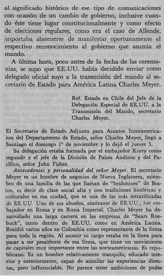 a1 significado hist6rico de ese tip0 de comunicaciones
con ocasi6n de un cambio de gobierno, inclusive cuan-
do Cste tiene lugar constitucionalmente y como efecto
de elecciones regulares, como era el cas0 de Allende,
importaba abstenerse de manifestar oportunamente el
respectivo reconocimiento a1 gobierno que asumia el
mando.
  A 6ltima hora, poco antes de la fecha de las ceremo-
nias, se sup0 que EE.UU. habia decidido enviar como
delegado oficial suyo a la transmisih del mando a1 se-
cretario de Estado para AmCrica Latina Charles Meyer.

                           Ref. Estada en Chile del Jefe de la
                           Delegaci6n Especial de EE.UU. a la
                           Transmisi6n del Mando, secretario
                           Charles Meyer.

El Secretario de Estado Adjunto para Asuntos Interamerica-
nos del Departamento de Estado, seiior Charles Meyer, lleg6 a
 Santiago el doming0 l9 de noviembre y lo dej6 el jueves 5.
    Su delegaci6n estaba formada por el embajador Korry como
segundo y el jefe de la Divisi6n de Paises Andinos y del Pa-
cifico, seiior John Fisher.
    Antecedentes y personalidad del seiiot Meyer. El secretario
Meyer es un hombre de negocios de Nueva Inglaterra, miem-
bro de una familia de las que llaman de “brahmines” de Bos-
ton, es decir de clase social alta y con tradiciones hist6ricas v
culturales en esa ciudad, que es una de las m L estratificadas
 de EE.UU. Uno de sus abuelos, almirante de EE.UU., frie em-
 bajador en Roma y en Rusia Imperial. Charles Meyer ha de-
 s m l l a d o una larga carrera en las empresas de “Sears Roe-
buck”, tanto dentro de EE.UU. como en AmCrica Latina.
Residi6 varios aiios en Colombia como representante de la firma
 para toda la regi6n. A1 asumir su cargo estaba en la linea para
pasar a ser presidente de esa firma, que tiene un movimiento
de capitales muy importante entre las norteamericanas. Es repu-
 blicano. Es un hombre relativamente tranquilo, educado inte-
 rior y exteriormente, capaz de asimilar las experiencias direc-
 t s per0 influenciable. No parece tener ambiciones de poder
  a,
 