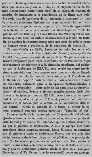 politico. Gente que lo conoce bien (como Sol Linowitz) consi-
dera que su acci6n y sus actitudes en el Departamento de Es-
tad0 tienen como norte “salir bien” de su cargo, de manera de
acceder de inmediato a la presidencia de la firma que dej6.
J%a seria una de las claves de su tendencia a mantener un tono
bajo en sus posiciones diplomlticas, a no extremar 10s conflictos
potenciales con gobiernos extranjeros, y su falta de agresividad
en la lucha de poder permanente que tiene lugar entre el De-
 partamento de Estado y la Casa Blanca. En Washington se con-
 sidera que no tiene un influjo decisivo frente a Nixon en mate-
 ria de asufitos latinoamericanos; per0 que goza de crCdito como
 un hombre veraz y prudente. Se le considera de buena fe.
    Sus actiuidades en Chile. Particip6 de todos 10s actos ofi-
 ciales con motivo de la Transmisi6n del Mando, a excepci6n de
 10s del dia jueves, a causa de su partida. No parecib que es-
 tuviera preparado para tener entrevistas con el Presidente. Sup0
 sobreponerse exteriormente a la situaci6n pendiente del gobier-
 no con la Embajada de EE.UU., per0 revel6 un cierto nervi-
 sismo contenido, que fue aparente en el momento de su llegada
 y evidente en relacibn con la entrevista con el Presidente de
 la Repbblica. Soportb bastante bien y hasta con cierto humor
 l a tensiones, naturales para la Delegaci6n norteamericana, a
 raiz de su exposici6n -sobre todo en las comitivas automovilis-
ticas- a1 pbblico. Frente a algunas manifestaciones ( m h bien
breves e incipientes) contra EE.UU. reaccionb con tranquili-
 dad. Una vez, al oh el grito: “Chile si, yanquis no”, sac6 edu-
cadamente la cabeza por la ventanilla del autom6vi1, dijo en
voz normal: “Chile si, yanquis si”, y luego, a1 entmr la ca-
beza, murmur6 con una sonrisa escCptica: ‘“Yanquis, tal ve~’’.
    Su aprcciacio’n de las ceremonias de Transmisibn del Mando.
Quedb notoriamente impresionado por ellas, desde el punto de
vista formal y de fondo. Es indudable que la cultura demostra-
da por el piiblico le impresionb A ello se agrega que pudo
apreciarse cierta simpatia personal hacia 41, acaso en contraste
con el ambiente hacia el embajador K o q , que era mis bien
de indiferencia desdeiiosa de parte del pbblico, que parecia de-
ck: No lo vemos, porque no l podemos ver. En cuanto al
                                  o
fondo de 10s actos, comprendib muy bien su sentido institucio-
nal y aun su simbolismo politico, desde el acto en el Congreso
PIeno hasta el Te Deum (que lo sorprendib como un acto no-
 