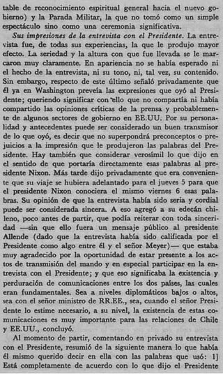 table de reconocimiento espiritual general hacia el nuevo go-
bierno) y la Parada Militar, la que no tom6 como un simple
espectAculo sino como una ceremonia significativa.
   Sirs impresiones de la entrevista con el Presidente. La entre-
vista h e , de todas sus experiencias, la que le produjo mayor
efecto. La seriedad y la altura con que fue llevada se le mar-
caron muy claramente. En apariencia no se habia esperado ni
el hecho de la entrevista, ni su tono, ni, tal vez, su contenido.
Sin embargo, respecto de este liltimo sefial6 privadamente que
€1 ya en Washington preveia las expresiones que oy6 a1 Presi-
dente; queriendo significar con'ello que no compartia ni habia
compartido las opiniones criticas de la prensa y probablemen-
te de algunos sectores de gobierno en EE.UU. Por su persona-
lidad y antecedentes puede ser considerado un buen transmisor
de lo que oy6, es decir que no superpondr6 preconceptos o pre-
juicios a la impresi6n que le produjeron las palabras del Pre-
sidente. Hay tambi6n que considerar verosimil lo que dijo en
el sentido de que portaria directamente esas palabras a pre-
                                                           l
sidente Nixon. MAS tarde dijo privadamente que era convenien-
te que su viaje se hubiera adelantado para el jueves 5 para que
el presidente Nixon conociera el mismo viernes 6 ems pala-
bras. Su opini6n de que la entrevista habia sido seria y cordial
puede ser considerada sincera. A eso agreg6 a su e d e c h chi-
leno, poco antes de partir, que podia reiterar con toda sinceri-
dad -sin     que ello fuera un mensaje pliblico a1 presidente
Allende (dado que la entrevista habia sido calificada por el
Presidente como algo entre 61 y el seiior Meyer)- que estaba
muy agradecido por la oportunidad de estar presente a 10s ac-
tos de transmisi6n del mando y en especial participar en la en-
trevista con el Presidente; y que eso significaba la existencia y
perduraci6n de comunicaciones entre 10s dos paises, las cuales
eran fundamentales. Sea a niveles diplomilticos bajos o altos,
sea con el seiior ministro de RR.EE., sea, cuando el sefior Presi-
dente lo estime necesario, a su nivel, la existencia de estas co-
municaciones es muy importante para las relaciones de Chile
y EE.UU., concluy6.
   AI momento de partir, comentando en privado su entrevista
con el Presidente, resumi6 de la siguiente manera lo que habia
€1 mismo querido decir en ella con las palabras que us6: 1      3
Est6 completamente de acuerdo con lo que dijo el Presidente
 