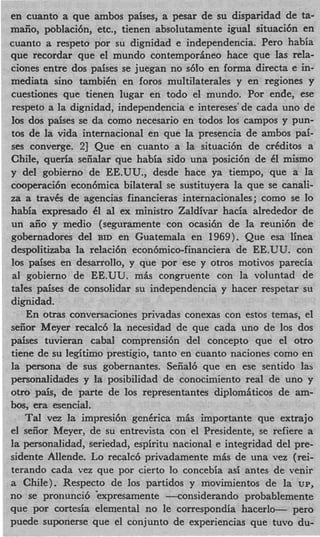 en cuanto a que ambos paises, a pesar de su disparidad de ta-
maiio, poblaci6n, etc., tienen absolutamente igual situaci6n en
cuanto a respeto por su dignidad e independencia. Per0 habia
que recordar que el mundo contempor6neo hace que las rela-
ciones entre dos paises se juegan no s6io en forma directa e in-
mediata sino tambiCn en foros multilaterales y en regiones y
cuestiones que tienen lugar en todo el mundo. Por ende, ese
respeto a la dignidad, independencia e intereses' de cada uno de
10s dos paises se da como necesario en todos 10s campos y pun-
tos de la vida internacional en que la presencia de ambos pai-
ses converge. 23 Que en cuanto a la situaci6n de crCditos a
Chile, queria seiialar que habia sido una posici6n de 61 mismo
y del gobierno de EE.UU., desde hace ya tiempo, que a la
cooperaci6n econ6mica bilateral se sustituyera la que se canali-
za a travCs de agencias financieras internacionales; como se lo
habia expresado 61 a1 ex ministro Zaldivar hacia alrededor de
un aiio y medio (seguramente con ocasih de la reuni6n de
gobernadores del BID en Guatemala en 1969). Que esa linea
despolitizaba la relaci6n econ6mico-financiera de EE.UU. con
10s paises en desarrollo, y que por ese y otros motivos parecia
 a1 gobierno de EE.UU. mis congruente con la voluntad de
tales paises de consolidar su independencia y hacer respetar su
dignidad.
    En otras conversaciones privadas conexas con estos temas, el
seiior Meyer recalc6 la necesidad de que cada uno de 10s dos
paises tuvieran cabal comprensi6n del concept0 que el otro
tiene de su legitim0 prestigio, tanto en cuanto naciones como en
la persona de sus gobernantes. Sefial6 que en ese sentido lab
personalidades y la posibilidad de conocimiento real de uno y
otro pais, de parte de 10s representantes diplomiticos de am-
bos, era esencial.
    Tal vez la impresi6n genCrica mis importante que extrajo
el seiior Meyer, de su entrevista con el Presidente, se refiere a
la personalidad, seriedad, espiritu nacional e integridad del pre-
sidente Allende. Lo recalc6 privadamente m h de una vez (rei-
terando cada vez que por cierto lo concebia asi antes de venir
a Chile). Respecto de 10s partidos y movimientos de la up,
no se pronunci6 kxpresamente -considerando probablemente
que por cortesia elemental no le correspondia hacerlo- pero
puede suponerse que el conjunto de experiencias que tuvo du-
 