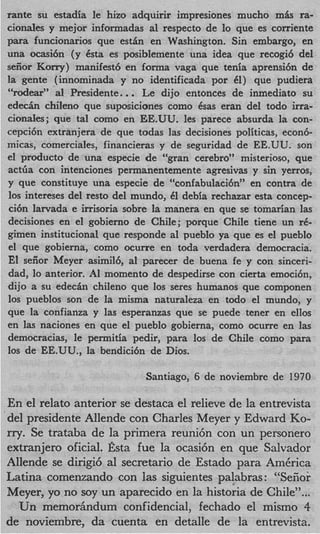 rante su estadia le hizo adquirir impresiones mucho m k ra-
    cionales y mejor informadas a1 respecto de lo que es corriente
    para funcionarios que e s t h en Washington. Sin embargo, en
    una ocasi6n (y Csta es posiblemente una idea que recogi6 del
    seiior Korry) manifest6 en forma vaga que tenia aprensi6n de
    la gente (innominada y no identificada por 61) que pudiera
    “rodeaP a1 Presidente..   .   Le dijo entonces de inmediato su
    e d e c h chileno que suposiciones como &as eran del todo irra-
    cionales; que tal como en EE.UU. les parece absurda la con-
    cepci6n extranjera de que todas las decisiones politicas, econ6-
    micas, comerciales, financieras y de seguridad de EE.UU. son
    el product0 de una especie de “gran cerebro” misterioso, que
    actGa con intenciones permanentemente agresivas y sin yerros,
    y que constituye una especie de “confabulaci6n” en contra de
    10s intereses del resto del mundo, 61 debia rechazar esta concep-
    cibn larvada e irrisoria sobre la manera en que se tomarian las
    decisiones en el gobierno de Chile; porque Chile tiene un rC-
    gimen institucional que responde a1 pueblo ya que es el pueblo
    el que gobierna, como ocurre en toda verdadera democracia.
    El seiior Meyer asimil6, a1 parecer de buena fe y con sinceri-
    dad, lo anterior. A I momento de despedirse con cierta emoci6n,
    dijo a su e d e c h chileno que 10s seres humanos que componen
    10s pueblos son de la misma naturaleza en todo el mundo, y
    que la confianza y las esperanzas que se puede tener en ellos
    en las naciones en que el pueblo gobierna, como ocurre en las
    democracias, le permitia pedir, para 10s de Chile como para
    10s de EE.UU., la bendici6n de Dios.

                                  Santiago, 6 de noviembre de 1970

    En el relato anterior se destaca el relieve de la entrevista
’   del presidente Allende con Charles Meyer y Edward Ko-
    rry. Se trataba de la primera reuni6n con un personero
    extranjero oficial. Esta fue la ocasi6n en que Salvador
    Allende se dirigi6 a1 secretario de Estado para AmCrica
    Latina comenzando con las siguientes palabras : “Seiior
    Meyer, yo no soy un aparecido en la historia de Chile”...
       Un memorhndum confidencial, fechado el mismo 4
    de noviembre, da cuenta en detalle de la entrevista.
 
