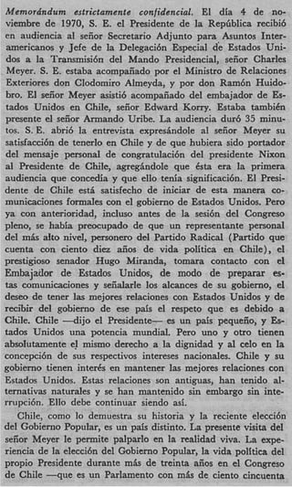 Memora'ndum estrictamente confidencial. El dia 4 de no-
viembre de 1970, s. E. el Presidente de la Repfiblica recibi6
en audiencia a1 seiior Secretario Adjunto para Asuntos Inter-
americanos y Jefe de la Delegaci6n Especial de Estados Uni-
dos a la Transmisi6n del Mando Presidencial, seiior Charles
Meyer. S. E. estaba acompaiiado por el Ministro de Relaciones
Exteriores don CIodomiro Almeyda, y por don Ram6n Huido-
bro. El seiior Meyer asisti6 acompaiiado del embajador de Es-
tados Unidos en Chile, seiior Edward Korry. Estaba tambiCn
presente el seiior Armando Uribe. La audiencia dur6 35 minu-
tos. s. E. abri6 la entrevista expresindole a1 seiior Meyer su
satisfacci6n de tenerlo en Chile y de que hubiera sido portador
del mensaje personal de congratulaci6n del presidente Nixon
a1 Presidente de Chile, agregindole que Csta era la primera
audiencia que concedia y que ello tenia significaci6n. El Presi-
dente de Chile est& satisfecho de iniciar de esta manera co-
municaciones formales con el gobierno de Estados Unidos. Pero
ya con anterioridad, incluso antes de la sesi6n del Congreso
pleno, se habia preocupado de que un representante personal
del m8s aito nivel, personero del Partido Radical (Partido que
cuenta con ciento diez &os de vida politica en Chile), el
prestigioso senador Hugo Miranda, tomara contact0 con el
h b a j a i l o r de Estados Unidos, de modo de preparar es-
tas comunicaciones y seiialarle 10s alcances de su gobierno, el
deseo de tener las mejores relaciones con Estados Unidos y de
recibir del gobierno de ese pais el respeto que es debido a
ChiIe. Chile 4 i j o el Presidente- es un pais pequeiio, y Es-
tados Unidos una potencia mundial. Per0 uno y otro tienen
absolutamente e mismo derecho a la dignidad y a1 celo en la
                    !
concepci6n de sus respectivos intereses nacionales. Chile y su
gobierno tienen inter& en mantener las mejores relaciones con
Estados Unidos. Estas relaciones son antiguas, han tenido al-
ternativas naturales y se han mantenido sin embargo sin inte-
rrupcibn. Ello debe continuar siendo asi.
    Chile, como lo demuestra su historia y la reciente elecci6n
del Gobierno Popular, es un pais distinto. La presente visita del
seiior Meyer le permite palparlo en la realidad viva. La expe-
riencia de la eleccibn del Gobierno Popular, la vida politica del
propio Presidente durante mis de treinta aiios en el Congreso
de Chile - q u e es un Parlamento con mls de ciento cincuenta
 