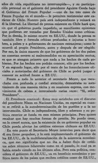 &os    de vida republicana no interrumpida-,       y su participa-
ci6n personal en el gabinete del presidente Aguirre Cerda bajo
el Gobierno del Frente Popular -uno de 10s t r e s casos de
Frente Popular en el mundo- le permiten testimoniar este ca-
ricter de Chile. Nuestro pais seri independiente y reinari en
8 la libertad. La libertad de prensa existente en Chile ha15 que,
sin que el gobierno pueda impedirlo, se manifiesten opiniones
que pudieran ser tomadas por Estados Unidos como criticas.
Por lo demb, lo mismo ocurre en EE.UU., donde la prensa es
 tambikn libre y formula criticas profundas e injustas a hom-
bres, a pdses y a gobernantes de naciones extranjeras; como le
ocurri6 a1 propio Presidente, antes y despuds de ser elegido.
Por eso, la Gnica manera de que 10s gobiernos de 10s dos paises
no cometan errores ni malentendidos en su apreciaci6n mutua,
es que se atengan primer0 que nada a 10s hechos de cada go-
bierno. Por 10s hechos nos podrhn conocer, s610 por 10s hechos.
Y en segundo lugar, s610 por el texto de las formulaciones ofi-
 ciales y autorizadas del gobierno de Chile se podri juzgar y
conocer su actitud frente a EE.UU.
     Frente a todo lo anterior el secretario Meyer, que escu-
 chaba con profunda y cordial atencibn, demostraba su asen-
timiento de una manera &ita y en ocasiones expresa, con mo-
vimientos de cabem e intercalando varias veces: “Si, seiior
 Presidente”.
     El Presidente continu6: Estoy muy satisfecho con el discurso
 del presidente Nixon en Naciones Unidas, en especial en cuan-
 to se refiri6 a la autodeterminaci6n de 10s pueblos y a la no
 intervenci6n. Chile es independiente, libre y soberano y su po-
 litica exterior se funda en esos mismos principios. Pero quiero
 recalcar que hay muchas formas de presi6n. No puedo creer,
 no lo c r e d nunca, que la existencia de un gobierno popular en
 Chile pueda afectar 10s crdditos externos chilenos en EE.UU.
  1  En este punto el Secretario Meyer intervino para decir que
 61 era firme propulsor, y lo est5 implementando el gobierno de
 10s EE.UU., de la multilateralizaci6n de la asistencia econ6mi-
 cay que eso significaba que no iba a haber flujo de crddi-
 tos sobre tdrminos bilaterales como en el pasado, lo cual ya se
 habia estado viendo en 10s Gltimos aiios. Pero esta politica, con-
 sidera el gobierno de EE.UU., va en beneficio econ6mico y po-
 litico tanto de 10s paises que reciben crdditos como de EE.UU.,
 