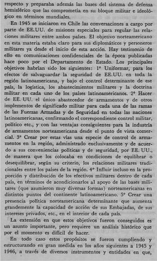 respecto y prepaxaba ademk las bases del sistema de defensa
hemisfCrico que las comprometia en su bloque militar e ideolb
gico en tCrminos mundiales.
   En 1945 se iniciaron en Chile las conversaciones a cargo por
parte de EE.UU. de misiones especiales para regular las rela-
ciones militares entre ambos paises. El objetivo norteamericano
en esta materia estaba claro para sus diplom6ticos y personeros
militares ya desde el inicio de esta acci6n. Hay testimonio de
ello en comunicaciones confidenciales de la Cpoca publicadas
hace poco por el Departamento de Estado. Los principales
objetivos h a b r h sido 10s siguientes: 1' Uniformar, para 10s
efectos de salvaguardar la seguridad de EE.UU. en toda la
regi6n latinoamericana, y bajo el control determinante de ese
pais, la logistica, 10s abastecimientos militares y la doctrina
militar en cada uno de 10s paises latinoamericanos. 2 O Hacer
de EE. UU. el linico abastecedor de armamentos y de otros
implementos de significado militar para cada una de las ramas
de las Fuenas Armadas y de Seguridad en todas las naciones
latinoamericanas, confirmando el correspondiente control militar,
politico etc., y con las ventajas consiguientes para la industria
de armamentos norteamericana desde el punto de vista comer-
cial. 3 Crear por estas vias una especie de control de arma-
        9
mentos en la regibn, administrado exclusivamente y de acuer-
 do a sus conveniencias politicas y de seguridad, por EE. UU.,
 de manera que 10s colocaba en condiciones de equilibrar o
 desequilibrar, s e g h su criterio, 10s relaciones militares tradi-
 cionales entre 10s paises de la regi6n. 4v Influir incluso en la pro-
 porcidn y distribuci6n de 10s efectivos militares dentro de cada
 pais, en tCrminos de acondicionarlos a1 apoyo de las bases mili-
 tares (que asumieron muy diversas formas) norteamericanas en
 distintos puntos del continente latinoamericano. 5v Crear una
 presencia politica norteamericana determinante que aumenta
 grandemente la capacidad de a c c i h de sus Embajadas, de sus
 intereses privados, etc., en el interior de cada pais.
    La extensibn en que estos objetivos fueron conseguidos es
un asunto importante, per0 requiere un an6lisis hist6rico que
por el momento es dificil de hacer.
    En todo cas0 estos prop6sitos se fueron cumpliendo y
estructurando en gran medida en 10s aiios siguientes a 1945 y
1946, a travCs de diversos instrumentos y entidades en que,
 
