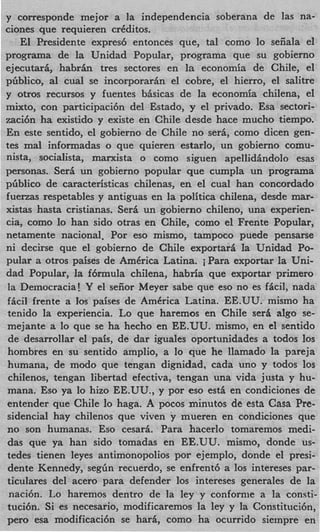 y corresponde mejor a la independencia soberana de las na-
ciones que requieren crCditos.
   El Presidente expresb entonces que, tal como lo seiiala el
programa de la Unidad Popular, programa que su gobierno
ejecutari, habrfin tres sectores en la economia de Chile, el
pGblico, a1 cual se incorporarin el cobre, el hierro, el salitre
y otros recursos y fuentes bisicas de la economia chilena, el
mixto, con participacibn del Estado, y el privado. Esa sectori-
7aci6n ha existido y existe en Chile desde hace mucho tiempo.
En este sentido, el gobierno de Chile no seri, como dicen gen-
tes mal informadas o que quieren estarlo, un gobierno comu-
nista, socialista, marxista o como siguen apellidhdolo esas
personas. Seri un gobierno popular que cumpla un programa
phblico de caracteristicas chilenas, en el cual han concordado
fuerzas respetables y antiguas en la politica chilena, desde mar-
xistas hasta cristianas. Seri un gobierno chileno, una experien-
cia, como lo han sido otras en Chile, como el Frente Popular,
netamente nacional. Por eso mismo, tampoco puede pensarse
ni decirse que el gobierno de Chile exportari la Unidad Po-
pular a otros paises de AmCrica Latina. i Para exportar la Uni-
dad Popular, la fbrmula chilena, habria que exportar primer0
la Democracia! Y el seiior Meyer sabe que eso no es ficil, nada
ficil frente a 10s paises de AmCrica Latina. EE.UU. mismo ha
tenido la experiencia. Lo que haremas en Chile sera algo se-
mejante a lo que se ha hecho en EE.UU. mismo, en el sentido
 de desarrollar el pais, de dar iguales oportunidades a todos 10s
hombres en su sentido amplio, a lo que he llamado la pareja
humana, de modo que tengan dignidad, cada uno y todos 10s
 chilenos, tengan libertad efectiva, tengan una vida justa y hu-
mana. Eso ya lo hizo EE.UU., y por eso est&en condiciones de
 entender que Chile lo haga. A pocos minutos de esta Casa Pre-
sidencial hay chilenos que viven y mueren en condiciones que
no son humanas. Eso cesari. Para hacerlo tomaremos medi-
das que ya han sido tomadas en EE.UU. mismo, donde us-
tedes tienen leyes antimonopolios por ejemplo, donde el presi-
 dente Kennedy, segGn recuerdo, se enfrentb a 10s intereses par-
ticulares del acero para defender 10s intereses generales de la
 nacibn. Lo haremos dentro de la ley y confornie a la consti-
tuci6n. Si es necesario, modificaremos la ley y la Constitucibn,
per0 esa modificaci6n se hari, como ha ocurrido sieinpre en
 