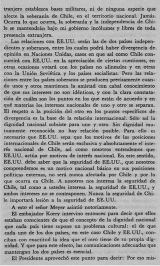 tranjero establezca bases militares, ni de ninguna especie que
afecte la soberania de Chile, en el territorio nacional. Jamis.
Ocurra lo que ocurra, la soberania y la independencia de Chi-
le se mantendrin bajo mi gobierno inc6lumes y libres de toda
presencia extranjera.
    Las relaciones con EE.UU. sedn las de dos paises indepen.
dientes y soberanos, entre 10s cuales podri haber divergencia de
opini6n en Naciones Unidas, casos en que as5 como Chile con-
curriri con EE.UU. en la apreciaci6n de ciertas cuestiones, en
otras ocasiones votari con 10s paises no alineados y en otras
con la Uni6n SoviCtica y 10s paises socialistas. Per0 las rela-
ciones entre 10s paises soberanos se producen precisamente cuan-
do unos y otros mantienen la amistad con cabal conocimiento
de que sus intereses no son idCnticos, y con la Clara constata-
ci6n de cudes son 10s puntos en 10s que estin de acuerdo y en
quC materias 10s intereses nacionales de uno y otro se separan.
El respeto a la poaicibn del otro en 10s puntos especificos de
divergencia es la base de la relaci6n internacional. Sblo asi la
dignidad nacional subsiste para uno y otro. Sin dignidad mu-
tuamente reconocida no hay relaci6n posible. Para ello es
necesario que EE.UU. sepa que 10s motivos de las posiciones
internacionales de Chile serin exclusiva y absolutamente el inte-
d nacional de Chile, asi como nosotros entendemos que
  s
EE.UU. actiia por motivos de interks nacional. En este sentido,
EE.UU. debe saber que la seguridad de EE.UU., que nosotros
comprendemos es un motivo nacional bhico en sus posiciones
politicas externas, no s e d nunca afectada por Chile y por lo
que ocurra en Chile. A nosotros nos interesa la seguridad de
Chile, tl como a ustedes interesa la seguridad de EE.UU., y
        a
ambos intereses no se contraponen. Nunca la seguridad de Chi-
le importari lesibn a la seguridad de EE.UU.
    A esto el seiior Meyer asintib notoriamente.
    El embajador Korry intervino entonces para decir que ellos
 estaban conscientes de que el concept0 de la dignidad nacional
 que cada pais tiene supone un problema cultural: el de que
.cada uno de 10s dos paises, en este cas0 Chile y EE.UU., con-
ciban con exactitud la idea que el otro tiene de su propia dig-
 nidad. Y que para este efecto, las comunicaciones adecuadas que
 mantengan 10s dos pdses es esencial.
    El Besidente aprovech6 este punto para decir: Por eso mis-
 