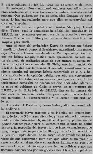 El seiior ministro de RR.EE. time 10s documentos del caw.
    El embajador Korry murmur6 entonces que ellos no te-
nian constancia de que se hubiera celebrado el acuerdo de tal
manera. Que pudiera ser que el embajador Dungan, su ante-
cesor, lo hubiera realizado, per0 que ellos no conservaban tal
constancia escrita.
    El Presidente dio la palabra a1 ministro Almeyda, el cual
dijo: Tengo aqui la comunicaci6n oficial del embajador de
EE.UU. en que consta que se trata de un acuerdo entre go-
biernos. Y el ministro Almeyda hizo a d e m h d e sacarlo de su
carpeta para leerlo.
    Ante el gesto del embajador Korry de suscitar un debate
inmediato sobre el punto, el Presidente, extendiendo una mano,
dijo: N o es del cas0 hacerlo ahora. Per0 quiero puntualizar
que no habria ningiin motivo para apresurarse en esos ac-
tos de modo de realizarlos antes de que entrara el actual go-
bierno al ejercicio del mando. Si Chile, ante la intenci6n de
EE.UU. de dar por terminado el acuerdo, considerara conve-
niente hacerlo, mi gobierno habria concordado en ello, y ha-
bria explicado a l opini6n pliblica que ello era conveniente
                     a
para Chile. No habia ni hay razones para que asuntos de in-
ten% mutuo como Cste no puedan ser discutidos adecuadamen-
te entre el gobierno de Chile, a travks de mi ministro de
RR.EE., y la Embajada de EE.UU. Bsa es la manera de
mantener comunicaci6n entre dos paises que tienen relacio-
nes normales. El apresuramiento y la acci6n unilateral, no
lo es.
    Con esto, el Presidente, levantbdose, dio por terminada
la audiencia.
    El secretario Meyer entonces dijo: H e oido con mucho inte-
 rCs todo lo que S.E. ha manifestado, y le agradezco la oportuni-
 dad de esta entrevista. DejarC Chile el jueves, porque no he
 podido obtener pasaje para el viernes, y por lo tanto no podre
 asistir a la recepci6n del jueves; lo que lamento mucho porque
 tengo un gran afecto personal a Chile, y este afecto hacia Chile
 supera 10s simples deberes de mi cargo, seiior Presidente. e l pro-
viene de que comprendo muy bien que Chile es un pais dis-
tinto a todos en el mundo y en AmCrica Latina, y un pais que
merece el respeto de todos por sus formas politicas y por sus
hombres, comenzando por sus gobernantes. LlevarC sus palabras
 