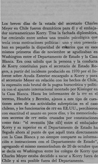 Los breves dias de la estada del secretario Charles
Meyer en Chile fueron dramaticos para 61 y el embaja-
dor norteamericano Korry. Tras la fachada diplom Atica,
fue creciendo entre ambos una tensi6n psicol6gica que
tenia otras motivaciones politicas: uno y otro presenta-
ban en pequeiio la disparidad de Gliterios que en esos
mismos primeros dias de noviembre se agudizaban en
Washington entre el Departamento de Estado y la Casa
Blanca. E a cosa sabida que la persona y la conducta
          r
de Korry constituian para el secretario de Estado Ro-
gers, a partir del incidente producido en 1970 por el In-
forme sobre Ayuda Exterior encargado a Korry y para
el secretario Meyer en relaci6n con 10s hechos de Chile,
la expresi6n mis brutal de la pugna burocritica y politi-
ca con el aparato internacional montado por Kissinger en
la Casa Blanca. Hasta 10s informantes de la ITT en el
terreno, Hendrix y Berrelez, ajenos a este tip0 de cues-
tiones antes de sus actividades subrepticias en el cas0
chileno, y 10s funcionarios de ITT en EE.UU., percibieron
con exactitud el asunto en pocos dias, y 10s memoriindu-
mes secretos de ITT e s t h cruzados por constataciones
como 6sta: “el revent6n [the rift] entre el embajador
Korry y su superior en el Departamento de Estado ha
llegado ahora al punto de que aquCl trata directamente
con la Casa Blanca y no siempre comparte su informa-
ci6n e instrucciones con el Departamento de Estado”,
agregando el mismo memorindum de 20 de octubre que
se decia en Washington entre 10s colegas de Korry que
Charles Meyer estaba decidido a sacar a Korry fuera de
Chile y si era posible fuera del Departamento.
 
