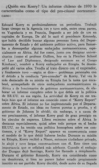 2QuiCn era Kony? Un informe chileno de 1970 lo
caracterizaba como el tipo del. pro-c6nsul norteameri-
can0 :

Edward Korry es profesionalmente un periodista. Trabaj6
largo tiempo en la Agencia UPI y tuvo sede, entre otras partes,
en Yugoslavia y en Francia, llegando a ser jefe de UPI en
capitales de Europa. De ahi lo sac6 el presidente Kennedy,
que habia decidido buscar algunas personas fuera del Depar-
tamento de Estado y del ambiente politico activo, para Ilamar-
10s a desempeiiar algunas embajadas norteamericanas, espe-
 cialmente en Africa. Asi fue como, junto con designar univer-
sitarios (como el profesor Gullion, hoy en la Fletcher School
of Law and Diplomacy, designado entonces en el Congo
Kinshasa), nombr6 a Korry embajador en Etiopia. Se desem-
peii6 ahi varios aiios. Tendia a1 trato direct0 con el emperador,
y finalmente tuvo -seg-Gn se dice- problemas personales con
61 debido a la conducta “pro-consular” de Korry. Tal vez lo
m b destacado de su misi6n en Etiopia fue la tarea que enca-
bez6, acompaiiado de otros embajadores norteamericanos en
Africa y de fiincionarios de gobierno norteamericanos, de ela-
borar un informe completo sobre lo que debia ser la politica
 de EE.UU. en esa regi6n. La actividad de Korry en ese tra-
bajo hizo que el informe sea conocido como el “Korry Report”
sobre Africa. El informe no fue implementado por el Departa-
mento de Estado, sus ideas no fueron puestas a prueba, y el
 gobierno de Johnson lo olvid6; sin embargo, o a causa de
 eso precisamente, el informe K r y gozG de gran prestigio en
                                 or
10s circulos de expertos. Libros recientes sobre el Africa lo
 destacan especialmente, quizd sobre todo porque en el hecho
EE.UU. no ha tenido una politica homogCnea sobre ese con-
tinente, y el “Korry Report” aparece en consecuencia como
el modelo de lo que debid haberse hecho. Durante su misicin
 en Etiopia, Korry recibi6 a Nixon, entonces ciudadano privado,
 lo aloj6 y tuvo largas conversaciones con 61. Esto tiene una
 importancia que se seiialarh mhs adelante. Cuando el embaja-
 dor Dungan dej6 Santiago, Korry fue llamado a remplazarlo.
Durante el gobierno Kennedy, Korry era considerado como
un dembcrata, si bien no parece haber estado propiamente
 inscrito en ese partido. Korry decidi6, desde antes de su llegada
 