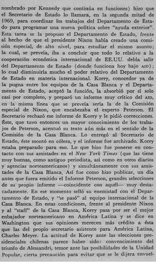 nombrado por Kennedy que continiia en funciones) hizo que
el Secretario de Estado lo Ilamara, en la segunda mitad de
1969, para coordinar 10s trabajos del Departamento de Esfa-
do para programar una nueva politica sobre “ayuda exterior”.
Esta tarea se la propuso el Departamento de Estado, frente
a1 hecho de que el presidente Nixon habia creado una comi-
si6n especial, de alto nivel, para estudiar el mismo asunto;
la cual, se preveia, iba a concluir que todo lo relativo a la
cooperaci6n econ6mica internacional de EE.UU. debia salir
del Departamento de Estado (donde funciona hoy bajo AID) ;
lo cual disminuiria mucho el poder relativo del Departamento
de Estado en materia internacional. Korry, conocedor ya de
la pugna entre 10s equipos de la Casa Blanca y el Departa-
mento de Estado, acept6 la funcih, la absorbi6 por si solo
casi por completo, y prepar6 un informe muy critic0 del AID,
en la misma linea que se preveia seria la de la Comisi6n
especial de Nixon, que encabezaba el experto Peterson. El
Secretario rechazb ese informe de Korry y le pidi6 correcciones.
h e , que tuvo entonces un mayor conocimiento de 10s traba-
jos de Peterson, acentu6 su texto a h m L en el sentido de la
Comisi6n de la Casa Blanca. Lo entreg6 a1 Secretario de
Estado, Cste mont6 en c6lera, y el informe fue archivado. Korry
estaba preparado para eso. Lo que hizo fue ponerse en con-
tacto con sus amistades en el New York Times (que las tiene
muy buenas, como antiguo periodista, asi como en otros diarios
y agencias norteamericanos) y simultiheamente con sus amis-
tades de la Casa Blanca, Asi fue como hizo publicar, un dia
antes que fuera emitido el Informe Peterson, grandes selecciones
de su propio informe --coincidente con aquel- muy desta-
cadamente. En ese momento sell6 su enemistad con el Depar-
tamento de Estado, y ‘%e pasb” a1 equipo internacional de la
Casa Blanca. En estas condiciones, frente a1 presidente Nixon
y a1 “staff’ de la Casa Blanca, Korry pasa por ser el mejor
enbajador norteamericano en AmCrica Latina y se dice en
Washington que sus opiniones merecen m4s crCdito a ksta
que las del propio secretario asistente para America Latina,
Charles Meyer. La actitud de Kony ante las elecciones pre-
sidenciales chilenas parece haber sido : convencimiento del
triunfo de Alessandri, temor ante las posibilidades de la Unidad
Popular, cierta precauci6n para evitar que se le dijera envuel-
 