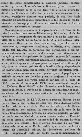 s e d n 10s casos, predominaba el caricter juridico, politico,
militar, y hasta el econ6mico y financiero, entre otros. El
motivo o pretext0 de la guerra fria, y la situaci6n desmedra-
da de pricticamente todos 10s paises latinoamericanos en el
aspect0 econ6mico durante este periodo, la cual 10s hacia
convenir en acuerdos que aparentemente facilitaban la moder-
nizaci6n de 10s equipos militares a costos inferiores a 10s co-
mwciales, aceleraron el proceso.
   MBs adelante se examinarh separadamente el cas0 de 10s
principales instrumentos multilaterales y bilaterales, el de las
operaciones y programas de tip0 militar y el de 10s lazos mi&
tares en el marco de la Carta de OEA y del sistema inter-
americano. Hay que recalcar desde luego que 10s mismos
instrumentos, programas conjuntos, entidades, etc., fueron
usados por EE.UU. en terminos que permitieron a esa PO-
tencia enfrentar de diversos modos y segGn sus intereses suce-
sivos, la guerra fria primero, la llamada “subversi6n” interna
en seguida y otras expresiones nacionales o internacionales que
a su juicio implicaban riesgos para su seguridad militar glo-
bal, para su sistema politico de subordinaci6n y dependencia
latinoamericana, para sus intereses privados (inversihn, crkdi-
tos, etc.) en estas naciones y en general para el papel que se
atribuia en cada una de ellas y en su conjunto. Esto se ve
claro en el cas0 del viraje politico juridico en el sen0 de
OEA, durante el decenio de 1960, en el sentido de ampliar
la “Defensa Hemisfirica” a 10s llamados movimientos sub-
versivos internos, a travis de la ficci6n de considerarlos mani-
festaciones de amenaza extracontinental a la seguridad del
hemisferio.
    El &it0 relativo de EE.UU. en este proceso diverge de un
pais a otro, y aun dentro de cada pais tom6 diversas formas
en las distintas ramas de las Fuerzas Armadas, en la Fuena
de Seguridad, etc. Ademk la ‘reacci6n de cada uno de 10s
pdses latinoamericanos provoc6 en algunos periodos variacio-
nes en la continuidad de la acci6n norteamericana. Per0 tl    a
vez no se yerra a1 concluir, sin necesidad de examen histbrico
detallado, que EE.UU. fue el centro decisorio de las varia-
ciones m k importantes. En la medida que cambiaron 10s in-
tereses de seguridad militar, las intznciones politicas de
EE.UU. respecto de cada uno de 10s paises latinoamericanos,
 