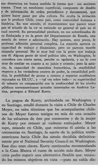 eso determina en buena medida la forma que sus acciones
toman. Tiene un esnobismo superficial, compuesto de desdCn
y de informaci6n de orden periodistico y documental, que
quiere hacer pasar por alta cultura. No oculta la irritaci6n
que le produce Chile, como pais, como comunidad humana e
histbrica. En este sentido, el resentimiento que parece tener
por el triunfo de la UP se extiende en general a1 pais en el
cual ocurri6. Su personalidad produce, en sus subordinados de
su Embajada y en la gente del Departamento de Estado, una
mezcla de terror y admiraci6n. Hay quienes, muy pocos, le
profesan adhesi6n personal completa. La mayoria aprecia su
capacidad de trabajo y dinamismo, pero no parecen tenerle
simpatia personal. No es muy leal con la gente que trabaja
con 61. Alguna gente de nivel politico alto, en Washington, lo
 considera con cierta soma, percibe su egolatria, y no lo Cree
muy de confiar en cuanto a su juicio y criterio; pero la astu-
cia, la capacidad de maniobra burocriitica, la sensibilidad
respecto a 10s verdaderos centros de poder, la versatilidad poli-
tics, la posibilidad de acceso a centros y expertos acadCmicos
reputados en EE-UU., y -tal vez sobre todo- su superioridad
de talentos en comparaci6n con la mediocridad de 10s niveles
piiblicos norteameticanos actuales interesados en AmCrica La-
tina, protegen a Edward Korry.

  La pugna de Kony, archisabida en Washington y
en Santiago, estall6 durante la visita a Chile de Charles
Meyer, en tales tkrminos que 10s acornpasantes chile-
nos de Meyer fueron testigos en mfis de una ocasi6n
de 10s esfuerzos de Cste por contenerse y de la mujer
de Kony por retener a1 violento embajador. Meyer
supo, estando en Chile, que mientras 6 asistia a las
                                          1
ceremonias en Santiago, la suerte de la politica norte-
americana hacia Chile iba siendo decidida definitiva-
mente por el National Security Council en Washington.
Ems dfas eran claves. Korry continuaba recomendando
a la Casa Blanca el curso de acci6n mfis duro. Meyer
creia poder sugerir una alternativa flexible que, tenien-
do 10s mismos objetivos en vista r u e s no cabia dis-
 