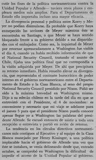 cutir 10s fines de la politica norteamericana contra la
Unidad Popular y Allende- tuviera otros plazos y em-
pleara rnedios rnhs amplios. Para el Departamento de
Estado ello importaba incluso una mayor eficacia.
   La divergencia personal y politica entre Korry y Me-
yer no podian disimularse. Es probable que Korry haya
entorpecido las acciones de Meyer mientras 6ste se
encontraba en Santiago, o que Meyer se haya sentido
bloqueado frente a su gobierno debido a sus disparida-
des con el embajador. Como sea, la inquietud de Meyer
por retornar apresuradamente a Washington fue visible
el &a 4 cuando ya habia recibido informaci6n de que
         ,
el National Security Council, tratando el asunto de
Chile, fijaba una politica final que no correspondia a
la visi6n adquirida por Meyer. De ahi que precipitara
su retorno inmediato. Habia resuelto elevar su divergen-
cia, que representaba el contraste burocrhtico de poder
interno en el gobierno norteamericano entre el Departa-
mento de Estado y la Casa Blanca, a1 sen0 del propio
National Security Council presidido por Nixon. Pidi6 ser
oido a la m&ma brevedad en Washington mismo.
Dijo a su e d e c h chileno en la tarde del dia en que se
entrevist6 con el Presidente, el 4 de noviembre: es
conveniente y necesario que mi viaje se adelante para
el jueves 5 para que el presidente Nixon pueda conocer
apenas llegue yo a Washington las palabras del presi-
dente Allende. Se excus6 entonces de asistir a toda otra
recepci6n o entrevista y parti6 en avi6n de retorno.
   La tendencia en 10s circulos directivos norteameri-
canos mAs contiguos al Ejecutivo y a1 equipo de la Casa
Blanca manejado por Henry Kissinger, a una politica
implacable hacia el gobierno de Allende una vez que
6ste se instalara, se venia delineando desde que, entrado
octubre, se comprob6 en Washington la dificultad de
irnpedir el acceso de la Unidad Popular a1 gobierno.
 