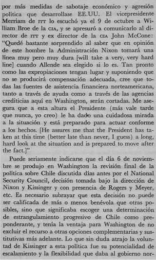 por m h medidas de sabotaje econ6mico y agresi6n
politica que desarrollase EE.UU. El vicepresidente
Merriam de rrr lo escuch6 ya el 9 de octubre a Wi-
lliam Broe de la CIA, y se apresur6 a comunicarlo a1 di-
rector de rrr y ex director de la CIA John McCone:
“QuedC bastante sorprendido a1 saber que en opini6n
de este hombre la Administracibn Nixon tomar& una
linea muy per0 muy dura [will take a very, very hard
line] cuando Allende sea elegido si lo es. Tan pronto
como las expropiaciones tengan lugar y suponiendo que
no se producir6 compensaci6n adecuada, Cree que to-
das las fuentes de asistencia financiera norteamericana,
tanto a travCs de ayuda como a travCs de las agencias
crediticias aqui en Washington, ser6n cortadas. Me ase-
gura que a esta altura el Presidente (m6s vale tarde
que nunca, yo creo) le ha dado una cuidadosa mirada
 a la situaci6n y est6 preparado para actuar conforme
a 10s hechos. [He assures me that the President has ta-
ken at this time (better late than never, I guess) a long,
hard look at the situation and is prepared to move after
the fact.]”
    Puede seriamente indicarse que el dia 6 de noviem-
 bre se produjo en Washington la revisi6n final de la
politica sobre Chile discutida dias antes por el National
 Security Council, decisi6n tomada bajo la direcci6n de
 Nixon y Kissinger y con presencia de Rogers y Meyer,
 etc. Es necesario subrayar que esta decisi6n no puede
 ser calificada de m6s o menos benevola que otras PO-
 sibles, sin0 que significaba escoger una determinacih
 de estrangulamiento progresivo de Chile como pre-
 ponderante, y tenia la ventaja para Washington de no
 excluir el recurso a otras opciones complementarias y sus-
 titutivas m6s adelante. Lo que sin duda atrajo la volun-
 tad de Kissinger a esta politica fue su potencialidad de
escalamiento y la flexibilidad que daba a1 gobierno nor-
 