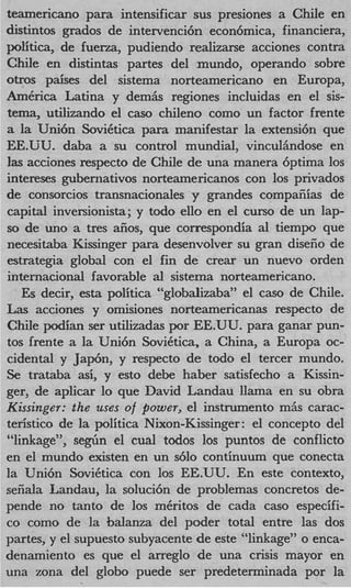 teamericano para intensificar sus presiones a Chile en
distintos grados de intervenci6n econbmica, financiera,
politica, de fuerza, pudiendo realizarse acciones contra
Chile en distintas partes del mundo, operando sobre
otros paises del sistema norteamericano en Europa,
America Latina y dem& regiones incluidas en el sis-
tema, utilizando el cas0 chileno como un factor frente
a la Uni6n SoviCtica para manifestar la extensi6n que
EE.UU. daba a su control mundial, vinculhdose en
las acciones respecto de Chile de una manera 6ptima 10s
intereses gubernativos norteamericanos con 10s privados
de consorcios transnacionales y grandes compafiias de
capital inversionista; y todo ello en el curso de un lap-
so de uno a tres aiios, que correspondia a1 tiempo que
necesitaba Kissinger para desenvolver su gran diseiio de
estrategia global con el fin de crear un nuevo orden
internauonal favorable a1 sistema norteamericano.
   Es decir, esta politica “globalizaba” el cas0 de Chile.
Las acciones y omisiones norteamericanas respecto de
Chile +an      ser utilizadas pOr EE.UU. para ganar pun-
tos frente a la Uni6n SoviCtica, a China, a Europa oc-
cidental y Japbn, y respecto de todo el tercer mundo.
Se trataba asi, y esto debe haber satisfecho a Kissin-
ger, de aplicar lo que David Landau llama en su obra
Kissinger: the uses o power, el instrumento miis carac-
                       f
teristico de la politica Nixon-Kissinger: el concept0 del
“linkage”, s e g h el cual todos 10s puntos de conflicto
en el mundo existen en un s610 continuum que conecta
la Uni6n SoviCtica con 10s EE.UU. En este contexto,
sefiala Landau, la soluci6n de problemas concretos de-
pende no tanto de 10s mCritos de cada cas0 especifi-
co como de la balanza del poder total entre las dos
partes, y el supuesto subyacente de este “linkage” o enca-
denamiento es que el arreglo de una crisis mayor en
una zona del glob0 puede ser predeterminada por la
 